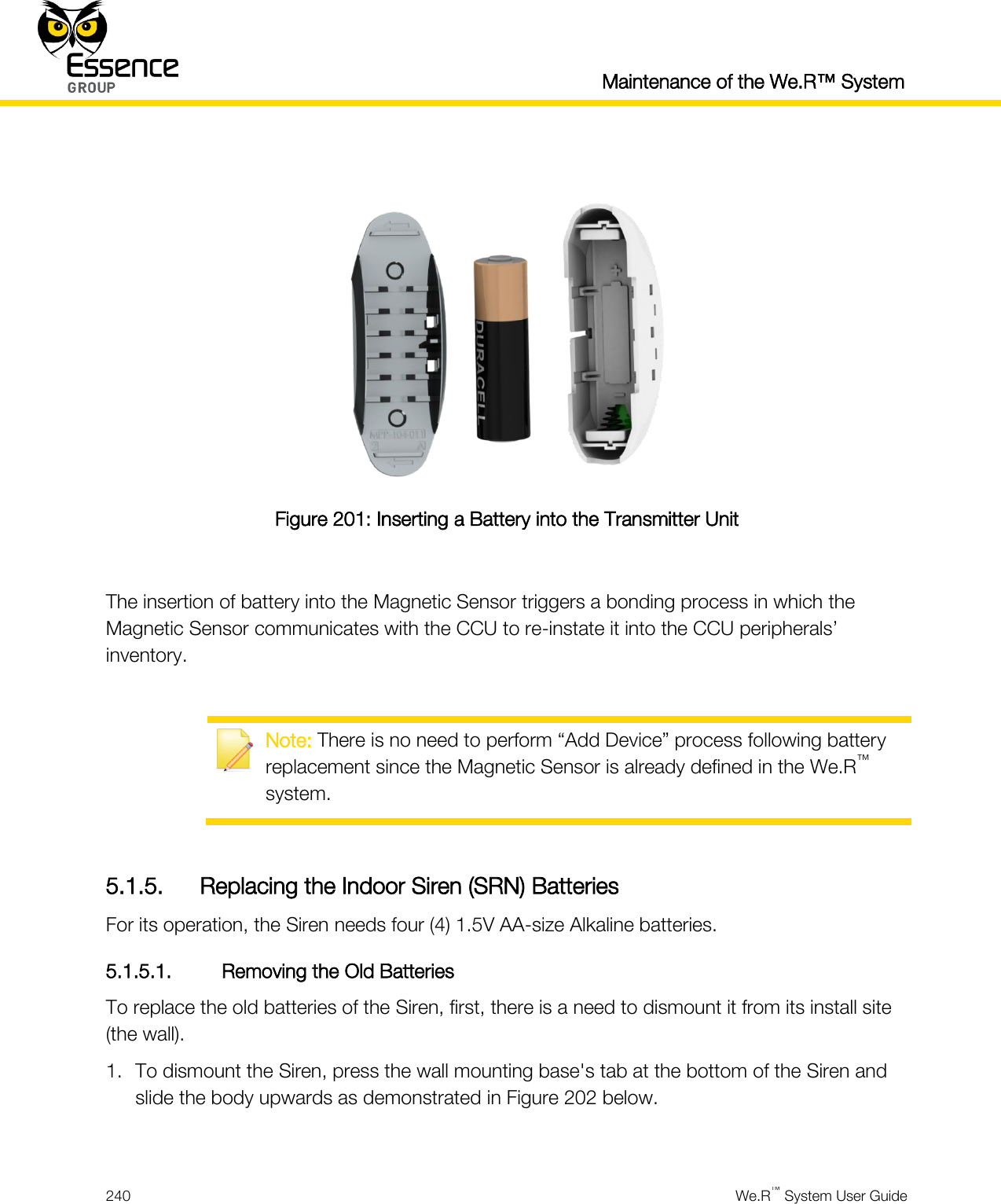  Maintenance of the We.R™ System  240  We.R™ System User Guide    Figure 201: Inserting a Battery into the Transmitter Unit  The insertion of battery into the Magnetic Sensor triggers a bonding process in which the Magnetic Sensor communicates with the CCU to re-instate it into the CCU peripherals’ inventory.   Note: There is no need to perform “Add Device” process following battery replacement since the Magnetic Sensor is already defined in the We.R™ system.  5.1.5. Replacing the Indoor Siren (SRN) Batteries For its operation, the Siren needs four (4) 1.5V AA-size Alkaline batteries. 5.1.5.1. Removing the Old Batteries To replace the old batteries of the Siren, first, there is a need to dismount it from its install site (the wall). 1. To dismount the Siren, press the wall mounting base&apos;s tab at the bottom of the Siren and slide the body upwards as demonstrated in Figure 202 below.  