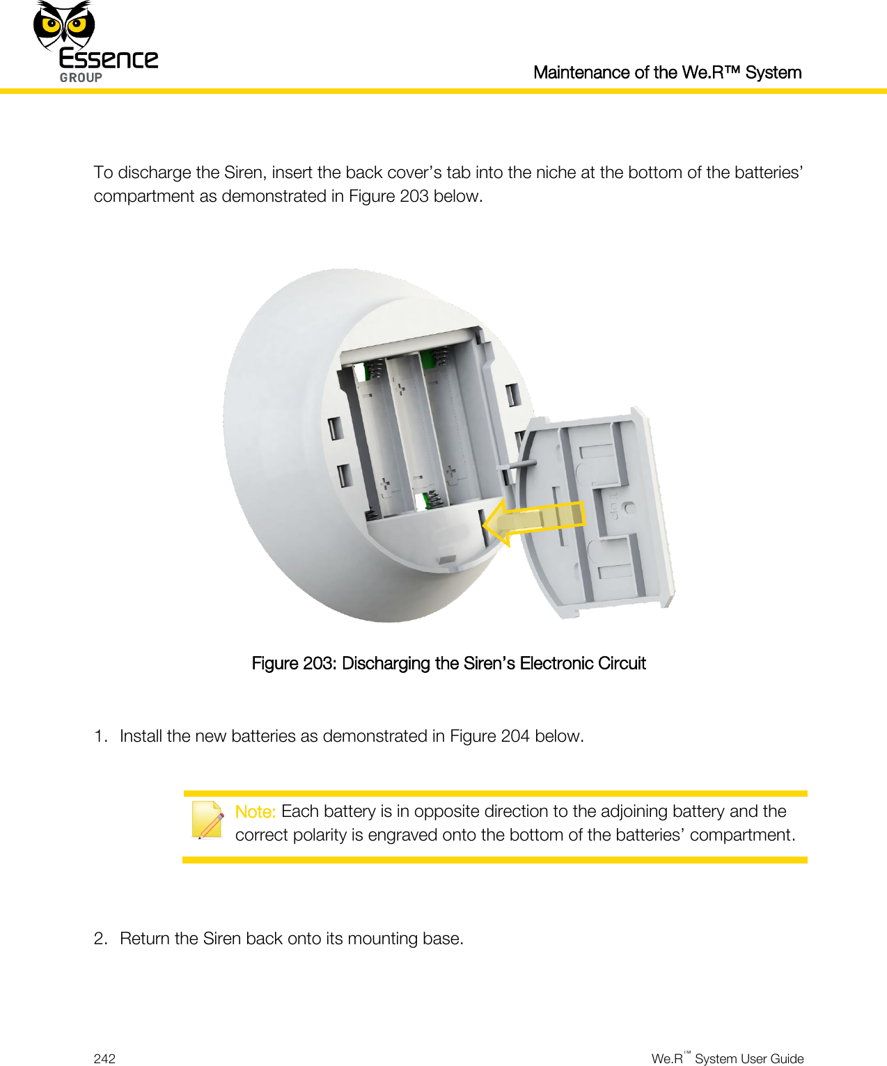   Maintenance of the We.R™ System  242  We.R™ System User Guide   To discharge the Siren, insert the back cover’s tab into the niche at the bottom of the batteries’ compartment as demonstrated in Figure 203 below.   Figure 203: Discharging the Siren’s Electronic Circuit  1. Install the new batteries as demonstrated in Figure 204 below.   Note: Each battery is in opposite direction to the adjoining battery and the correct polarity is engraved onto the bottom of the batteries’ compartment.   2. Return the Siren back onto its mounting base.   