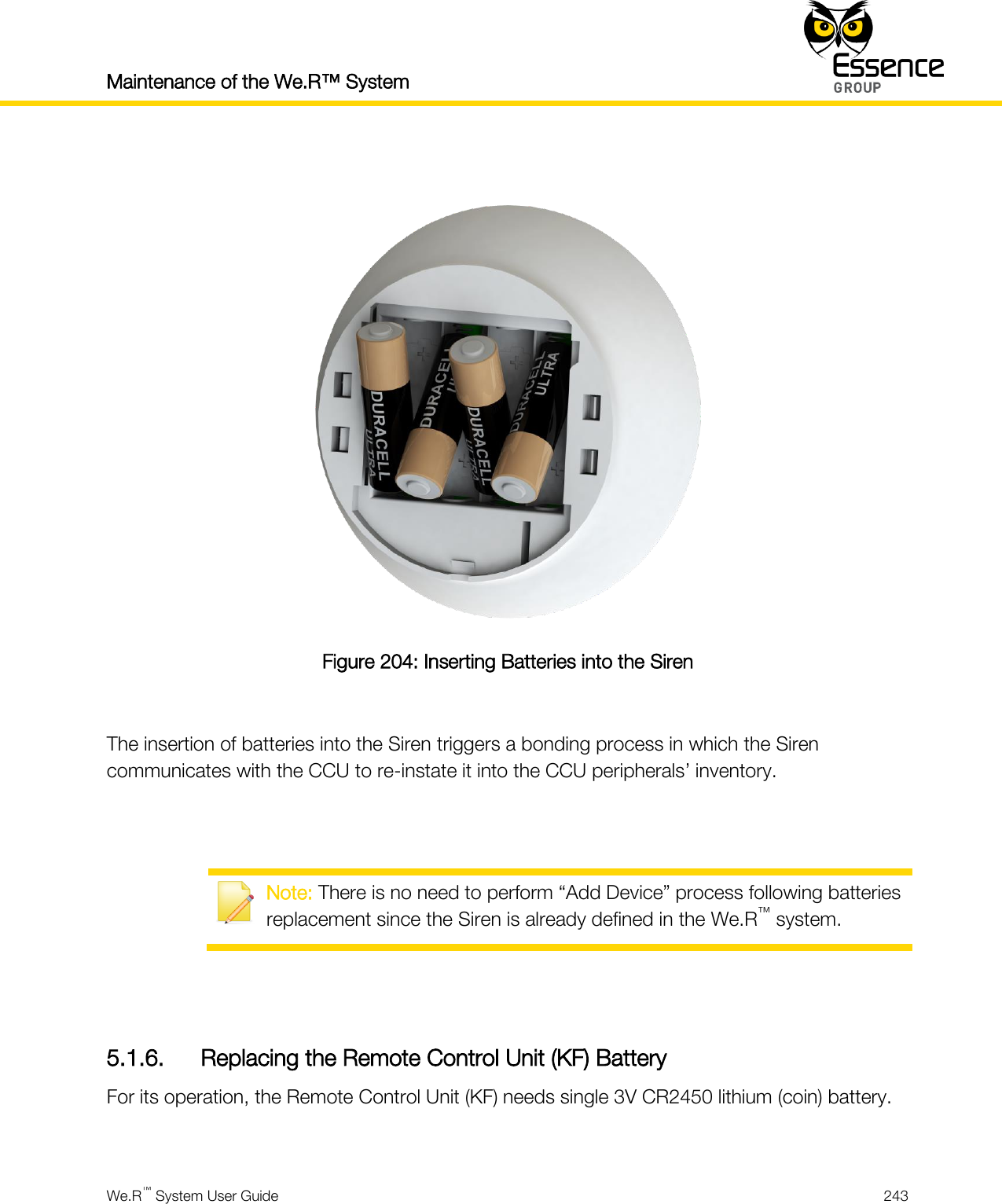 Maintenance of the We.R™ System    We.R™ System User Guide  243    Figure 204: Inserting Batteries into the Siren  The insertion of batteries into the Siren triggers a bonding process in which the Siren communicates with the CCU to re-instate it into the CCU peripherals’ inventory.    Note: There is no need to perform “Add Device” process following batteries replacement since the Siren is already defined in the We.R™ system.   5.1.6. Replacing the Remote Control Unit (KF) Battery For its operation, the Remote Control Unit (KF) needs single 3V CR2450 lithium (coin) battery.  