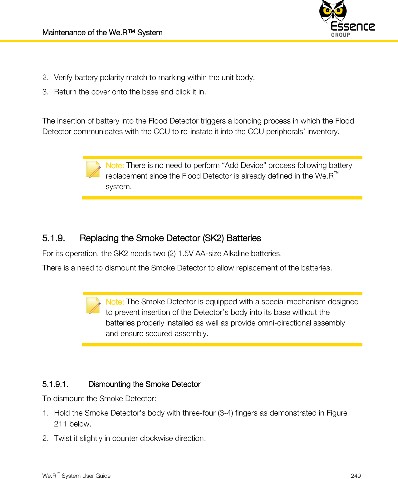Maintenance of the We.R™ System    We.R™ System User Guide  249   2. Verify battery polarity match to marking within the unit body. 3. Return the cover onto the base and click it in.  The insertion of battery into the Flood Detector triggers a bonding process in which the Flood Detector communicates with the CCU to re-instate it into the CCU peripherals’ inventory.   Note: There is no need to perform “Add Device” process following battery replacement since the Flood Detector is already defined in the We.R™ system.   5.1.9. Replacing the Smoke Detector (SK2) Batteries For its operation, the SK2 needs two (2) 1.5V AA-size Alkaline batteries. There is a need to dismount the Smoke Detector to allow replacement of the batteries.   Note: The Smoke Detector is equipped with a special mechanism designed to prevent insertion of the Detector’s body into its base without the batteries properly installed as well as provide omni-directional assembly and ensure secured assembly.   5.1.9.1. Dismounting the Smoke Detector To dismount the Smoke Detector: 1. Hold the Smoke Detector’s body with three-four (3-4) fingers as demonstrated in Figure 211 below. 2. Twist it slightly in counter clockwise direction.  