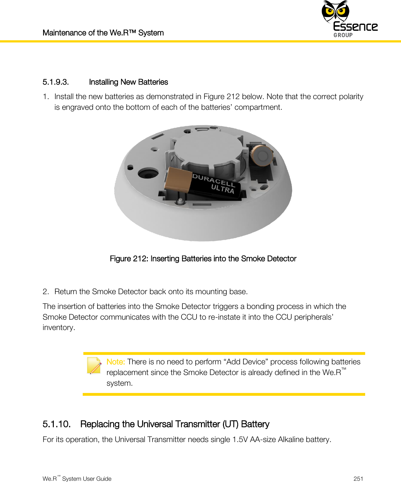 Maintenance of the We.R™ System    We.R™ System User Guide  251   5.1.9.3. Installing New Batteries 1. Install the new batteries as demonstrated in Figure 212 below. Note that the correct polarity is engraved onto the bottom of each of the batteries’ compartment.  Figure 212: Inserting Batteries into the Smoke Detector  2. Return the Smoke Detector back onto its mounting base. The insertion of batteries into the Smoke Detector triggers a bonding process in which the Smoke Detector communicates with the CCU to re-instate it into the CCU peripherals’ inventory.   Note: There is no need to perform “Add Device” process following batteries replacement since the Smoke Detector is already defined in the We.R™ system.  5.1.10. Replacing the Universal Transmitter (UT) Battery For its operation, the Universal Transmitter needs single 1.5V AA-size Alkaline battery.  