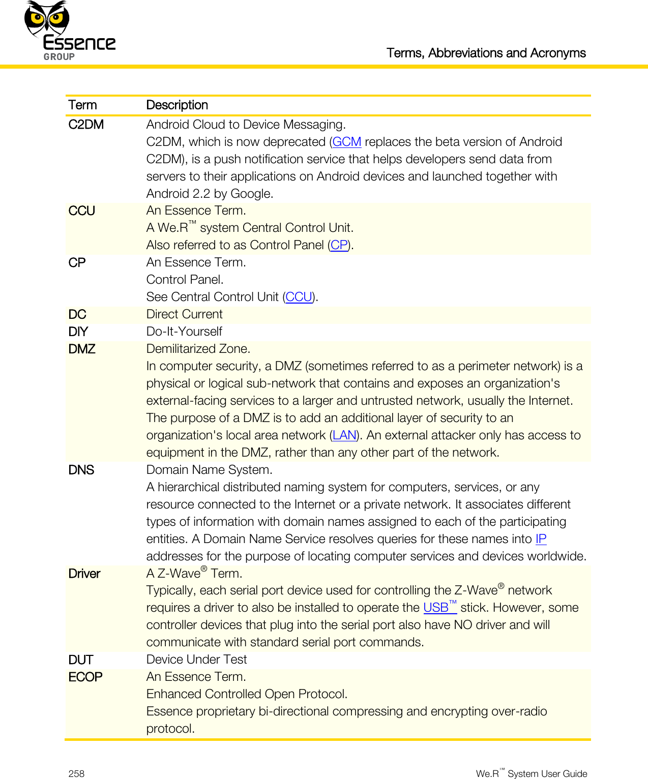   Terms, Abbreviations and Acronyms  258  We.R™ System User Guide  Term Description C2DM Android Cloud to Device Messaging. C2DM, which is now deprecated (GCM replaces the beta version of Android C2DM), is a push notification service that helps developers send data from servers to their applications on Android devices and launched together with Android 2.2 by Google. CCU An Essence Term. A We.R™ system Central Control Unit. Also referred to as Control Panel (CP). CP An Essence Term. Control Panel. See Central Control Unit (CCU). DC Direct Current DIY Do-It-Yourself DMZ Demilitarized Zone. In computer security, a DMZ (sometimes referred to as a perimeter network) is a physical or logical sub-network that contains and exposes an organization&apos;s external-facing services to a larger and untrusted network, usually the Internet. The purpose of a DMZ is to add an additional layer of security to an organization&apos;s local area network (LAN). An external attacker only has access to equipment in the DMZ, rather than any other part of the network. DNS Domain Name System. A hierarchical distributed naming system for computers, services, or any resource connected to the Internet or a private network. It associates different types of information with domain names assigned to each of the participating entities. A Domain Name Service resolves queries for these names into IP addresses for the purpose of locating computer services and devices worldwide. Driver A Z-Wave® Term. Typically, each serial port device used for controlling the Z-Wave® network requires a driver to also be installed to operate the USB™ stick. However, some controller devices that plug into the serial port also have NO driver and will communicate with standard serial port commands. DUT Device Under Test ECOP An Essence Term. Enhanced Controlled Open Protocol. Essence proprietary bi-directional compressing and encrypting over-radio protocol. 