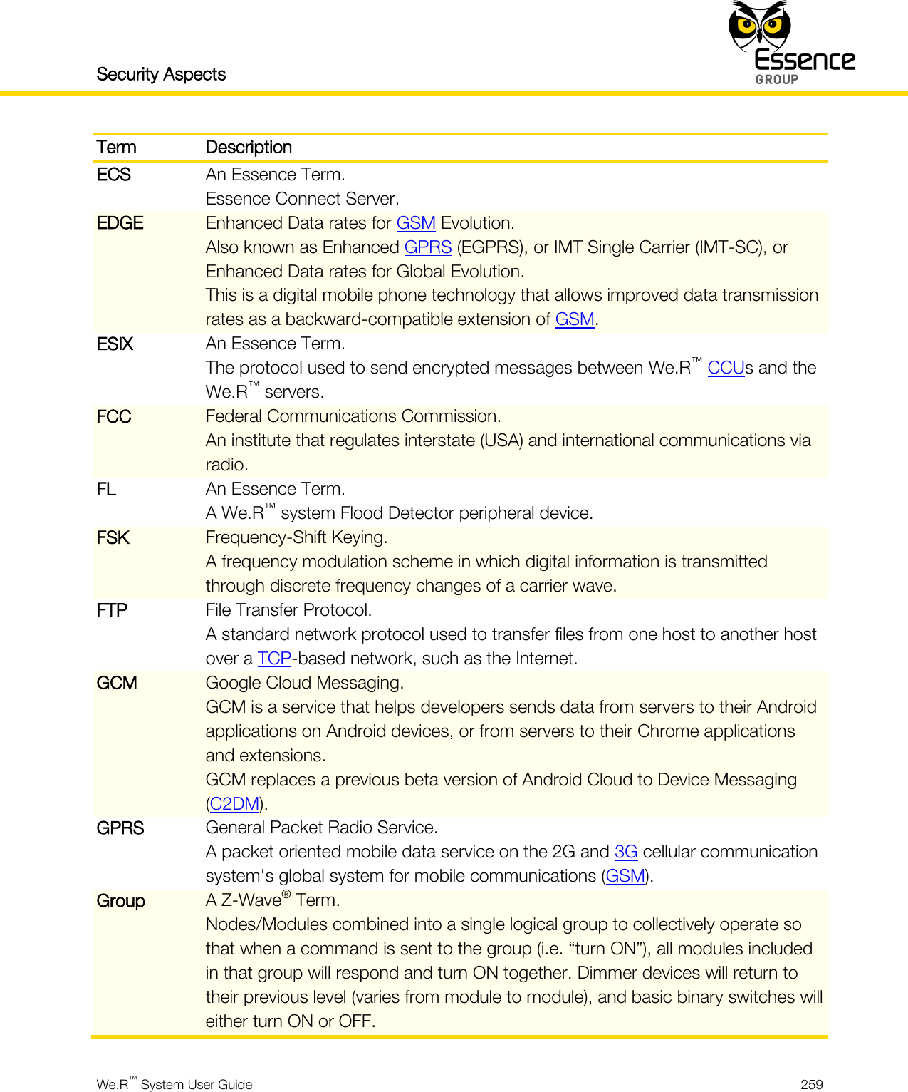 Security Aspects    We.R™ System User Guide  259  Term Description ECS An Essence Term. Essence Connect Server. EDGE Enhanced Data rates for GSM Evolution. Also known as Enhanced GPRS (EGPRS), or IMT Single Carrier (IMT-SC), or Enhanced Data rates for Global Evolution. This is a digital mobile phone technology that allows improved data transmission rates as a backward-compatible extension of GSM. ESIX An Essence Term. The protocol used to send encrypted messages between We.R™ CCUs and the We.R™ servers. FCC Federal Communications Commission. An institute that regulates interstate (USA) and international communications via radio. FL An Essence Term. A We.R™ system Flood Detector peripheral device. FSK Frequency-Shift Keying. A frequency modulation scheme in which digital information is transmitted through discrete frequency changes of a carrier wave. FTP File Transfer Protocol. A standard network protocol used to transfer files from one host to another host over a TCP-based network, such as the Internet. GCM Google Cloud Messaging. GCM is a service that helps developers sends data from servers to their Android applications on Android devices, or from servers to their Chrome applications and extensions. GCM replaces a previous beta version of Android Cloud to Device Messaging (C2DM). GPRS General Packet Radio Service. A packet oriented mobile data service on the 2G and 3G cellular communication system&apos;s global system for mobile communications (GSM). Group A Z-Wave® Term. Nodes/Modules combined into a single logical group to collectively operate so that when a command is sent to the group (i.e. “turn ON”), all modules included in that group will respond and turn ON together. Dimmer devices will return to their previous level (varies from module to module), and basic binary switches will either turn ON or OFF. 