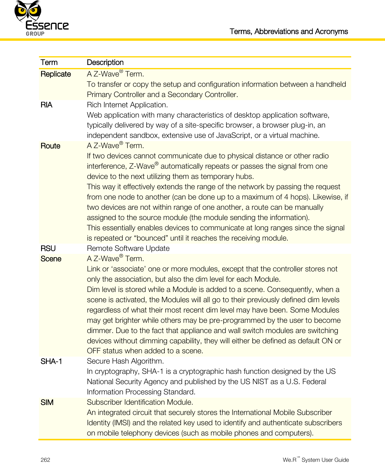   Terms, Abbreviations and Acronyms  262  We.R™ System User Guide  Term Description Replicate A Z-Wave® Term. To transfer or copy the setup and configuration information between a handheld Primary Controller and a Secondary Controller. RIA Rich Internet Application. Web application with many characteristics of desktop application software, typically delivered by way of a site-specific browser, a browser plug-in, an independent sandbox, extensive use of JavaScript, or a virtual machine. Route A Z-Wave® Term. If two devices cannot communicate due to physical distance or other radio interference, Z-Wave® automatically repeats or passes the signal from one device to the next utilizing them as temporary hubs. This way it effectively extends the range of the network by passing the request from one node to another (can be done up to a maximum of 4 hops). Likewise, if two devices are not within range of one another, a route can be manually assigned to the source module (the module sending the information). This essentially enables devices to communicate at long ranges since the signal is repeated or “bounced” until it reaches the receiving module. RSU Remote Software Update Scene A Z-Wave® Term. Link or ‘associate’ one or more modules, except that the controller stores not only the association, but also the dim level for each Module. Dim level is stored while a Module is added to a scene. Consequently, when a scene is activated, the Modules will all go to their previously defined dim levels regardless of what their most recent dim level may have been. Some Modules may get brighter while others may be pre-programmed by the user to become dimmer. Due to the fact that appliance and wall switch modules are switching devices without dimming capability, they will either be defined as default ON or OFF status when added to a scene. SHA-1 Secure Hash Algorithm. In cryptography, SHA-1 is a cryptographic hash function designed by the US National Security Agency and published by the US NIST as a U.S. Federal Information Processing Standard. SIM Subscriber Identification Module. An integrated circuit that securely stores the International Mobile Subscriber Identity (IMSI) and the related key used to identify and authenticate subscribers on mobile telephony devices (such as mobile phones and computers). 