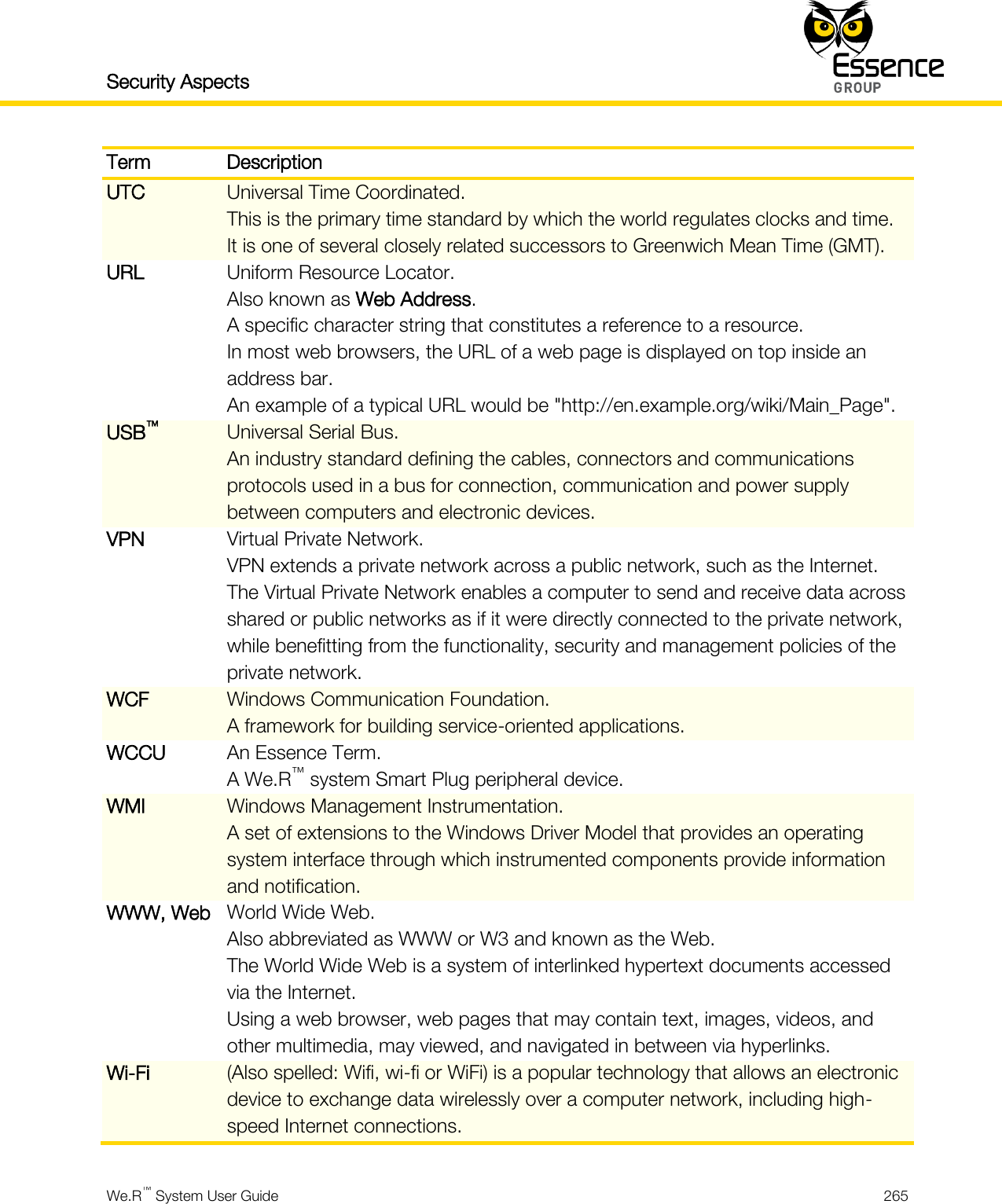 Security Aspects    We.R™ System User Guide  265  Term Description UTC Universal Time Coordinated. This is the primary time standard by which the world regulates clocks and time. It is one of several closely related successors to Greenwich Mean Time (GMT). URL Uniform Resource Locator. Also known as Web Address. A specific character string that constitutes a reference to a resource. In most web browsers, the URL of a web page is displayed on top inside an address bar. An example of a typical URL would be &quot;http://en.example.org/wiki/Main_Page&quot;. USB™ Universal Serial Bus. An industry standard defining the cables, connectors and communications protocols used in a bus for connection, communication and power supply between computers and electronic devices. VPN Virtual Private Network. VPN extends a private network across a public network, such as the Internet. The Virtual Private Network enables a computer to send and receive data across shared or public networks as if it were directly connected to the private network, while benefitting from the functionality, security and management policies of the private network. WCF Windows Communication Foundation. A framework for building service-oriented applications. WCCU An Essence Term. A We.R™ system Smart Plug peripheral device. WMI Windows Management Instrumentation. A set of extensions to the Windows Driver Model that provides an operating system interface through which instrumented components provide information and notification. WWW, Web World Wide Web. Also abbreviated as WWW or W3 and known as the Web. The World Wide Web is a system of interlinked hypertext documents accessed via the Internet. Using a web browser, web pages that may contain text, images, videos, and other multimedia, may viewed, and navigated in between via hyperlinks. Wi-Fi (Also spelled: Wifi, wi-fi or WiFi) is a popular technology that allows an electronic device to exchange data wirelessly over a computer network, including high-speed Internet connections. 