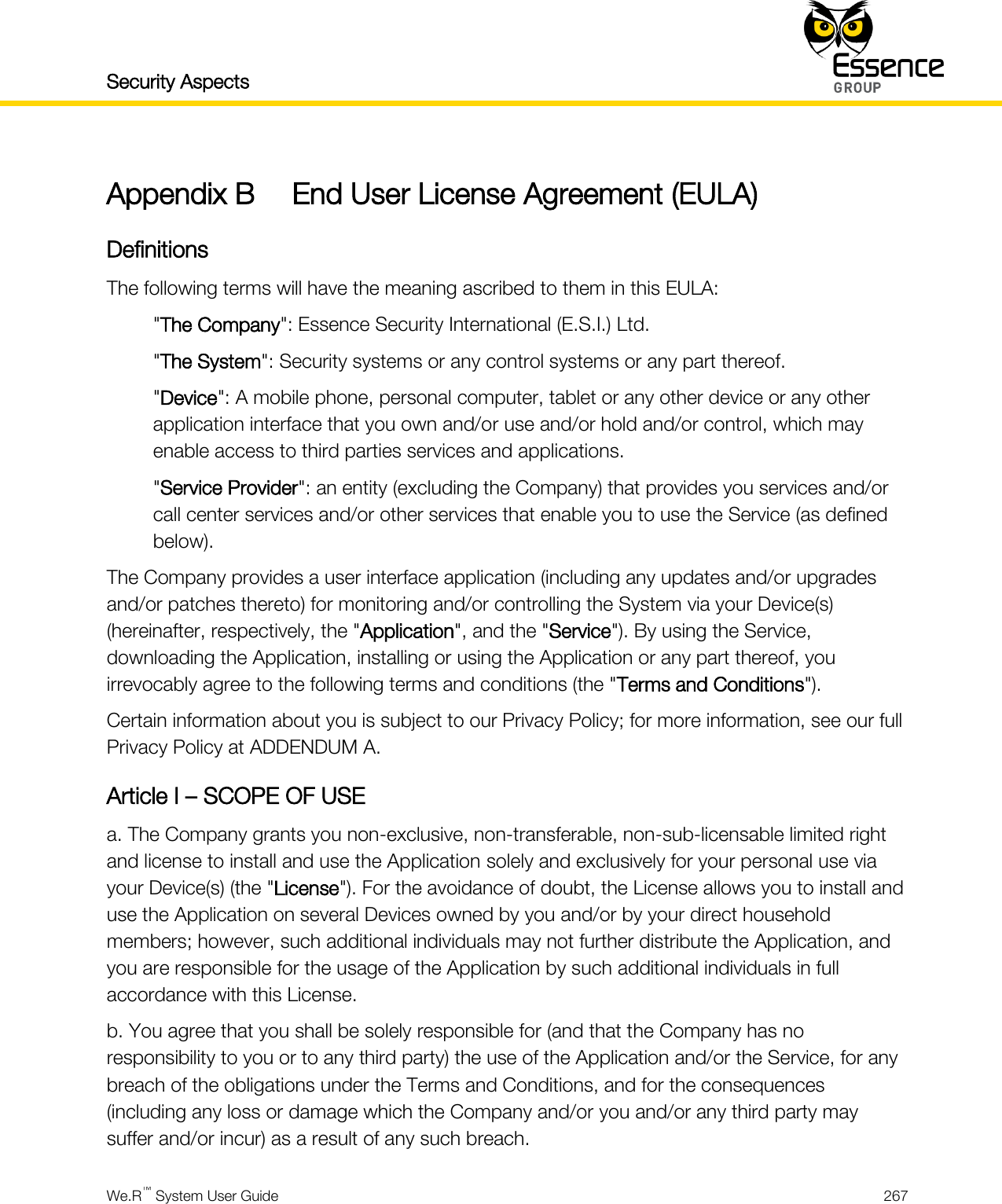 Security Aspects    We.R™ System User Guide  267  Appendix B End User License Agreement (EULA) Definitions The following terms will have the meaning ascribed to them in this EULA: &quot;The Company&quot;: Essence Security International (E.S.I.) Ltd. &quot;The System&quot;: Security systems or any control systems or any part thereof. &quot;Device&quot;: A mobile phone, personal computer, tablet or any other device or any other application interface that you own and/or use and/or hold and/or control, which may enable access to third parties services and applications. &quot;Service Provider&quot;: an entity (excluding the Company) that provides you services and/or call center services and/or other services that enable you to use the Service (as defined below). The Company provides a user interface application (including any updates and/or upgrades and/or patches thereto) for monitoring and/or controlling the System via your Device(s) (hereinafter, respectively, the &quot;Application&quot;, and the &quot;Service&quot;). By using the Service, downloading the Application, installing or using the Application or any part thereof, you irrevocably agree to the following terms and conditions (the &quot;Terms and Conditions&quot;). Certain information about you is subject to our Privacy Policy; for more information, see our full Privacy Policy at ADDENDUM A. Article I – SCOPE OF USE a. The Company grants you non-exclusive, non-transferable, non-sub-licensable limited right and license to install and use the Application solely and exclusively for your personal use via your Device(s) (the &quot;License&quot;). For the avoidance of doubt, the License allows you to install and use the Application on several Devices owned by you and/or by your direct household members; however, such additional individuals may not further distribute the Application, and you are responsible for the usage of the Application by such additional individuals in full accordance with this License. b. You agree that you shall be solely responsible for (and that the Company has no responsibility to you or to any third party) the use of the Application and/or the Service, for any breach of the obligations under the Terms and Conditions, and for the consequences (including any loss or damage which the Company and/or you and/or any third party may suffer and/or incur) as a result of any such breach. 