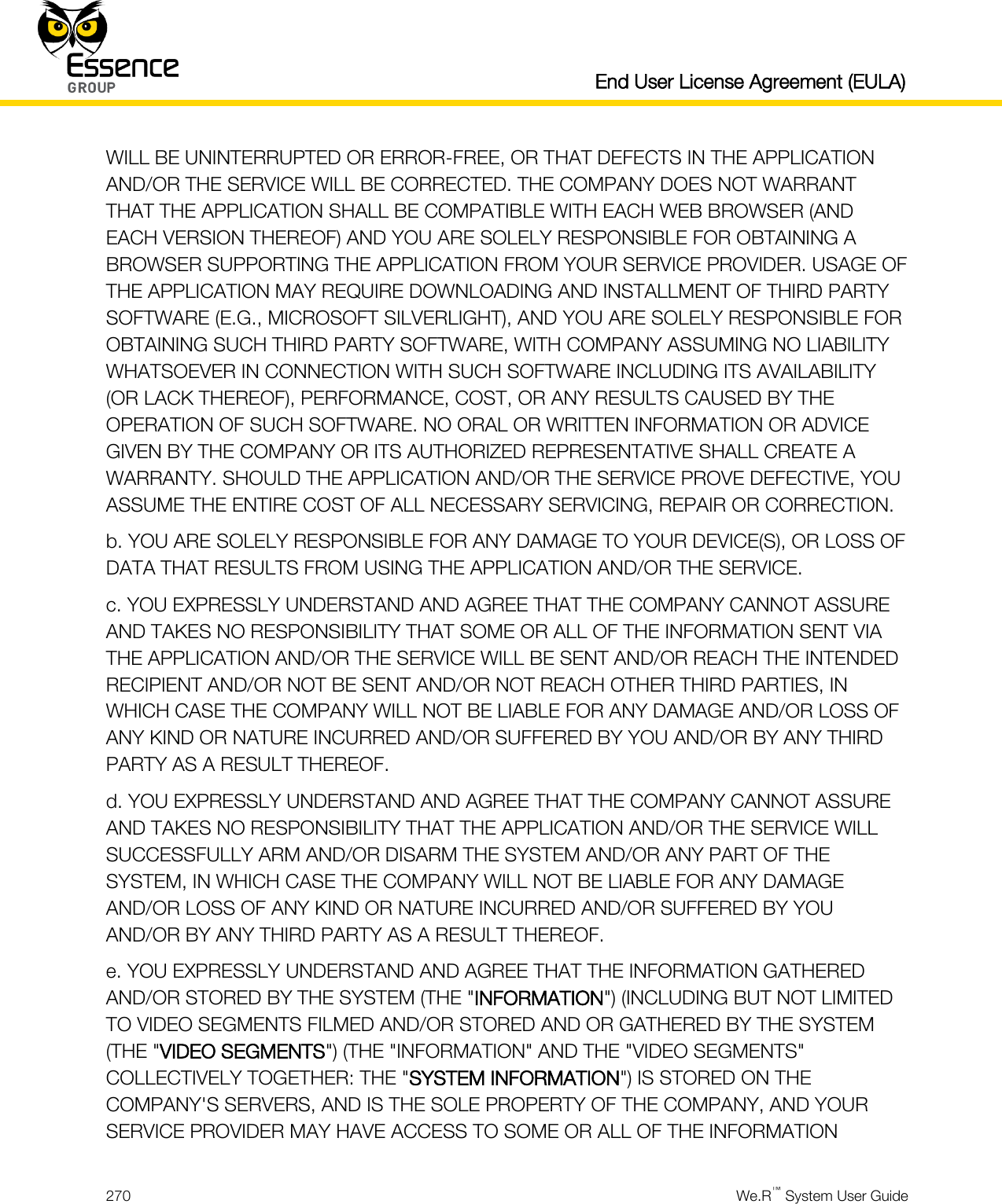   End User License Agreement (EULA)  270  We.R™ System User Guide  WILL BE UNINTERRUPTED OR ERROR-FREE, OR THAT DEFECTS IN THE APPLICATION AND/OR THE SERVICE WILL BE CORRECTED. THE COMPANY DOES NOT WARRANT THAT THE APPLICATION SHALL BE COMPATIBLE WITH EACH WEB BROWSER (AND EACH VERSION THEREOF) AND YOU ARE SOLELY RESPONSIBLE FOR OBTAINING A BROWSER SUPPORTING THE APPLICATION FROM YOUR SERVICE PROVIDER. USAGE OF THE APPLICATION MAY REQUIRE DOWNLOADING AND INSTALLMENT OF THIRD PARTY SOFTWARE (E.G., MICROSOFT SILVERLIGHT), AND YOU ARE SOLELY RESPONSIBLE FOR OBTAINING SUCH THIRD PARTY SOFTWARE, WITH COMPANY ASSUMING NO LIABILITY WHATSOEVER IN CONNECTION WITH SUCH SOFTWARE INCLUDING ITS AVAILABILITY (OR LACK THEREOF), PERFORMANCE, COST, OR ANY RESULTS CAUSED BY THE OPERATION OF SUCH SOFTWARE. NO ORAL OR WRITTEN INFORMATION OR ADVICE GIVEN BY THE COMPANY OR ITS AUTHORIZED REPRESENTATIVE SHALL CREATE A WARRANTY. SHOULD THE APPLICATION AND/OR THE SERVICE PROVE DEFECTIVE, YOU ASSUME THE ENTIRE COST OF ALL NECESSARY SERVICING, REPAIR OR CORRECTION. b. YOU ARE SOLELY RESPONSIBLE FOR ANY DAMAGE TO YOUR DEVICE(S), OR LOSS OF DATA THAT RESULTS FROM USING THE APPLICATION AND/OR THE SERVICE. c. YOU EXPRESSLY UNDERSTAND AND AGREE THAT THE COMPANY CANNOT ASSURE AND TAKES NO RESPONSIBILITY THAT SOME OR ALL OF THE INFORMATION SENT VIA THE APPLICATION AND/OR THE SERVICE WILL BE SENT AND/OR REACH THE INTENDED RECIPIENT AND/OR NOT BE SENT AND/OR NOT REACH OTHER THIRD PARTIES, IN WHICH CASE THE COMPANY WILL NOT BE LIABLE FOR ANY DAMAGE AND/OR LOSS OF ANY KIND OR NATURE INCURRED AND/OR SUFFERED BY YOU AND/OR BY ANY THIRD PARTY AS A RESULT THEREOF. d. YOU EXPRESSLY UNDERSTAND AND AGREE THAT THE COMPANY CANNOT ASSURE AND TAKES NO RESPONSIBILITY THAT THE APPLICATION AND/OR THE SERVICE WILL SUCCESSFULLY ARM AND/OR DISARM THE SYSTEM AND/OR ANY PART OF THE SYSTEM, IN WHICH CASE THE COMPANY WILL NOT BE LIABLE FOR ANY DAMAGE AND/OR LOSS OF ANY KIND OR NATURE INCURRED AND/OR SUFFERED BY YOU AND/OR BY ANY THIRD PARTY AS A RESULT THEREOF. e. YOU EXPRESSLY UNDERSTAND AND AGREE THAT THE INFORMATION GATHERED AND/OR STORED BY THE SYSTEM (THE &quot;INFORMATION&quot;) (INCLUDING BUT NOT LIMITED TO VIDEO SEGMENTS FILMED AND/OR STORED AND OR GATHERED BY THE SYSTEM (THE &quot;VIDEO SEGMENTS&quot;) (THE &quot;INFORMATION&quot; AND THE &quot;VIDEO SEGMENTS&quot; COLLECTIVELY TOGETHER: THE &quot;SYSTEM INFORMATION&quot;) IS STORED ON THE COMPANY&apos;S SERVERS, AND IS THE SOLE PROPERTY OF THE COMPANY, AND YOUR SERVICE PROVIDER MAY HAVE ACCESS TO SOME OR ALL OF THE INFORMATION 