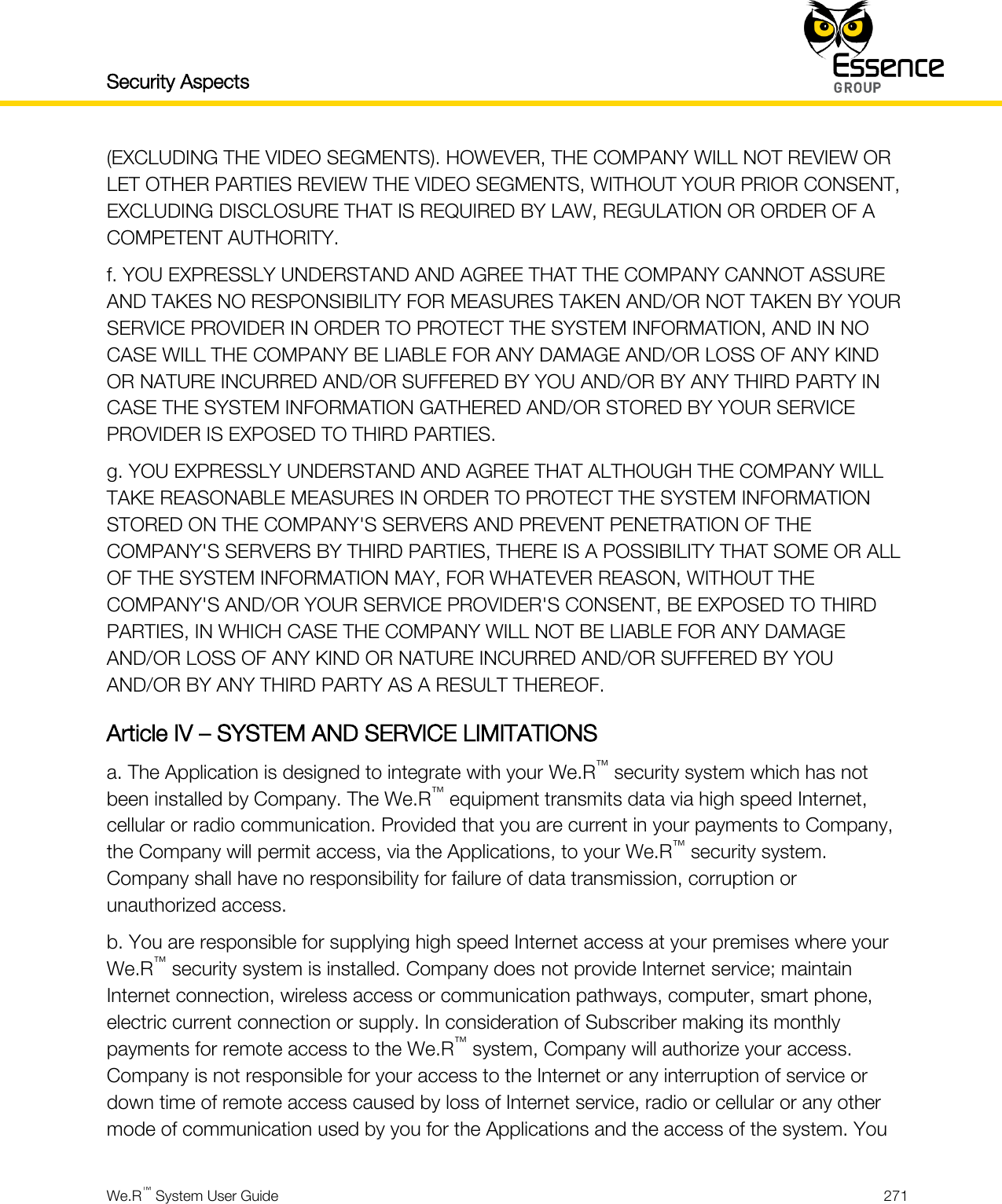 Security Aspects    We.R™ System User Guide  271  (EXCLUDING THE VIDEO SEGMENTS). HOWEVER, THE COMPANY WILL NOT REVIEW OR LET OTHER PARTIES REVIEW THE VIDEO SEGMENTS, WITHOUT YOUR PRIOR CONSENT, EXCLUDING DISCLOSURE THAT IS REQUIRED BY LAW, REGULATION OR ORDER OF A COMPETENT AUTHORITY. f. YOU EXPRESSLY UNDERSTAND AND AGREE THAT THE COMPANY CANNOT ASSURE AND TAKES NO RESPONSIBILITY FOR MEASURES TAKEN AND/OR NOT TAKEN BY YOUR SERVICE PROVIDER IN ORDER TO PROTECT THE SYSTEM INFORMATION, AND IN NO CASE WILL THE COMPANY BE LIABLE FOR ANY DAMAGE AND/OR LOSS OF ANY KIND OR NATURE INCURRED AND/OR SUFFERED BY YOU AND/OR BY ANY THIRD PARTY IN CASE THE SYSTEM INFORMATION GATHERED AND/OR STORED BY YOUR SERVICE PROVIDER IS EXPOSED TO THIRD PARTIES. g. YOU EXPRESSLY UNDERSTAND AND AGREE THAT ALTHOUGH THE COMPANY WILL TAKE REASONABLE MEASURES IN ORDER TO PROTECT THE SYSTEM INFORMATION STORED ON THE COMPANY&apos;S SERVERS AND PREVENT PENETRATION OF THE COMPANY&apos;S SERVERS BY THIRD PARTIES, THERE IS A POSSIBILITY THAT SOME OR ALL OF THE SYSTEM INFORMATION MAY, FOR WHATEVER REASON, WITHOUT THE COMPANY&apos;S AND/OR YOUR SERVICE PROVIDER&apos;S CONSENT, BE EXPOSED TO THIRD PARTIES, IN WHICH CASE THE COMPANY WILL NOT BE LIABLE FOR ANY DAMAGE AND/OR LOSS OF ANY KIND OR NATURE INCURRED AND/OR SUFFERED BY YOU AND/OR BY ANY THIRD PARTY AS A RESULT THEREOF. Article IV – SYSTEM AND SERVICE LIMITATIONS a. The Application is designed to integrate with your We.R™ security system which has not been installed by Company. The We.R™ equipment transmits data via high speed Internet, cellular or radio communication. Provided that you are current in your payments to Company, the Company will permit access, via the Applications, to your We.R™ security system. Company shall have no responsibility for failure of data transmission, corruption or unauthorized access. b. You are responsible for supplying high speed Internet access at your premises where your We.R™ security system is installed. Company does not provide Internet service; maintain Internet connection, wireless access or communication pathways, computer, smart phone, electric current connection or supply. In consideration of Subscriber making its monthly payments for remote access to the We.R™ system, Company will authorize your access. Company is not responsible for your access to the Internet or any interruption of service or down time of remote access caused by loss of Internet service, radio or cellular or any other mode of communication used by you for the Applications and the access of the system. You 