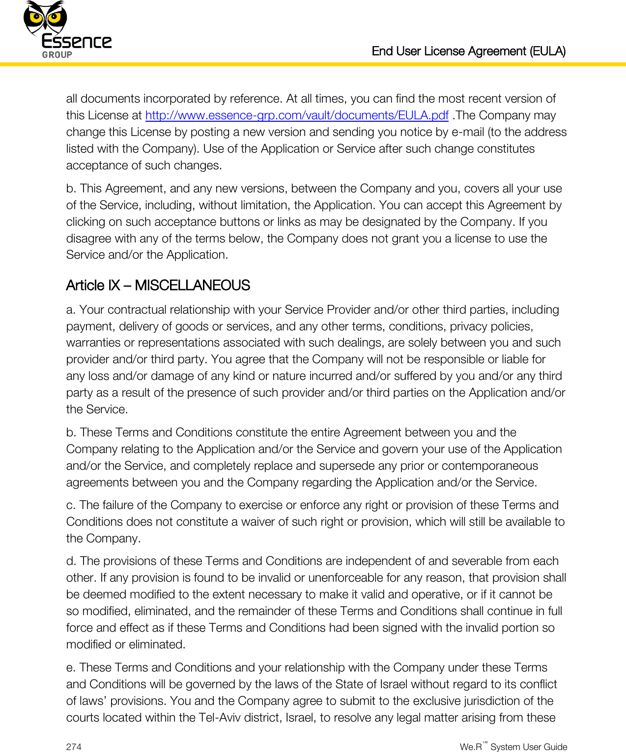   End User License Agreement (EULA)  274  We.R™ System User Guide  all documents incorporated by reference. At all times, you can find the most recent version of this License at http://www.essence-grp.com/vault/documents/EULA.pdf .The Company may change this License by posting a new version and sending you notice by e-mail (to the address listed with the Company). Use of the Application or Service after such change constitutes acceptance of such changes. b. This Agreement, and any new versions, between the Company and you, covers all your use of the Service, including, without limitation, the Application. You can accept this Agreement by clicking on such acceptance buttons or links as may be designated by the Company. If you disagree with any of the terms below, the Company does not grant you a license to use the Service and/or the Application. Article IX – MISCELLANEOUS a. Your contractual relationship with your Service Provider and/or other third parties, including payment, delivery of goods or services, and any other terms, conditions, privacy policies, warranties or representations associated with such dealings, are solely between you and such provider and/or third party. You agree that the Company will not be responsible or liable for any loss and/or damage of any kind or nature incurred and/or suffered by you and/or any third party as a result of the presence of such provider and/or third parties on the Application and/or the Service. b. These Terms and Conditions constitute the entire Agreement between you and the Company relating to the Application and/or the Service and govern your use of the Application and/or the Service, and completely replace and supersede any prior or contemporaneous agreements between you and the Company regarding the Application and/or the Service. c. The failure of the Company to exercise or enforce any right or provision of these Terms and Conditions does not constitute a waiver of such right or provision, which will still be available to the Company. d. The provisions of these Terms and Conditions are independent of and severable from each other. If any provision is found to be invalid or unenforceable for any reason, that provision shall be deemed modified to the extent necessary to make it valid and operative, or if it cannot be so modified, eliminated, and the remainder of these Terms and Conditions shall continue in full force and effect as if these Terms and Conditions had been signed with the invalid portion so modified or eliminated. e. These Terms and Conditions and your relationship with the Company under these Terms and Conditions will be governed by the laws of the State of Israel without regard to its conflict of laws’ provisions. You and the Company agree to submit to the exclusive jurisdiction of the courts located within the Tel-Aviv district, Israel, to resolve any legal matter arising from these 