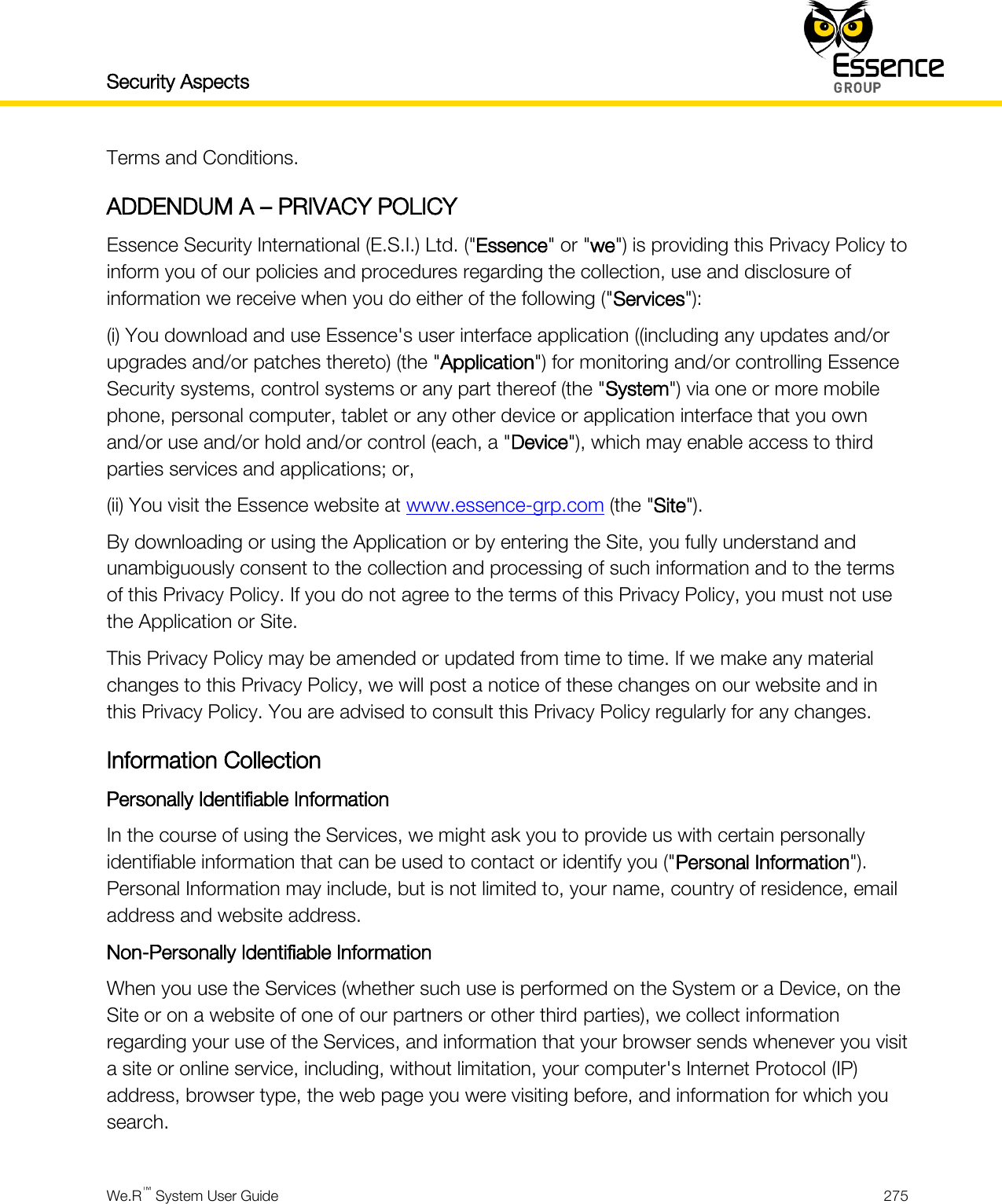 Security Aspects    We.R™ System User Guide  275  Terms and Conditions. ADDENDUM A – PRIVACY POLICY Essence Security International (E.S.I.) Ltd. (&quot;Essence&quot; or &quot;we&quot;) is providing this Privacy Policy to inform you of our policies and procedures regarding the collection, use and disclosure of information we receive when you do either of the following (&quot;Services&quot;): (i) You download and use Essence&apos;s user interface application ((including any updates and/or upgrades and/or patches thereto) (the &quot;Application&quot;) for monitoring and/or controlling Essence Security systems, control systems or any part thereof (the &quot;System&quot;) via one or more mobile phone, personal computer, tablet or any other device or application interface that you own and/or use and/or hold and/or control (each, a &quot;Device&quot;), which may enable access to third parties services and applications; or, (ii) You visit the Essence website at www.essence-grp.com (the &quot;Site&quot;).  By downloading or using the Application or by entering the Site, you fully understand and unambiguously consent to the collection and processing of such information and to the terms of this Privacy Policy. If you do not agree to the terms of this Privacy Policy, you must not use the Application or Site. This Privacy Policy may be amended or updated from time to time. If we make any material changes to this Privacy Policy, we will post a notice of these changes on our website and in this Privacy Policy. You are advised to consult this Privacy Policy regularly for any changes. Information Collection Personally Identifiable Information In the course of using the Services, we might ask you to provide us with certain personally identifiable information that can be used to contact or identify you (&quot;Personal Information&quot;). Personal Information may include, but is not limited to, your name, country of residence, email address and website address. Non-Personally Identifiable Information When you use the Services (whether such use is performed on the System or a Device, on the Site or on a website of one of our partners or other third parties), we collect information regarding your use of the Services, and information that your browser sends whenever you visit a site or online service, including, without limitation, your computer&apos;s Internet Protocol (IP) address, browser type, the web page you were visiting before, and information for which you search. 