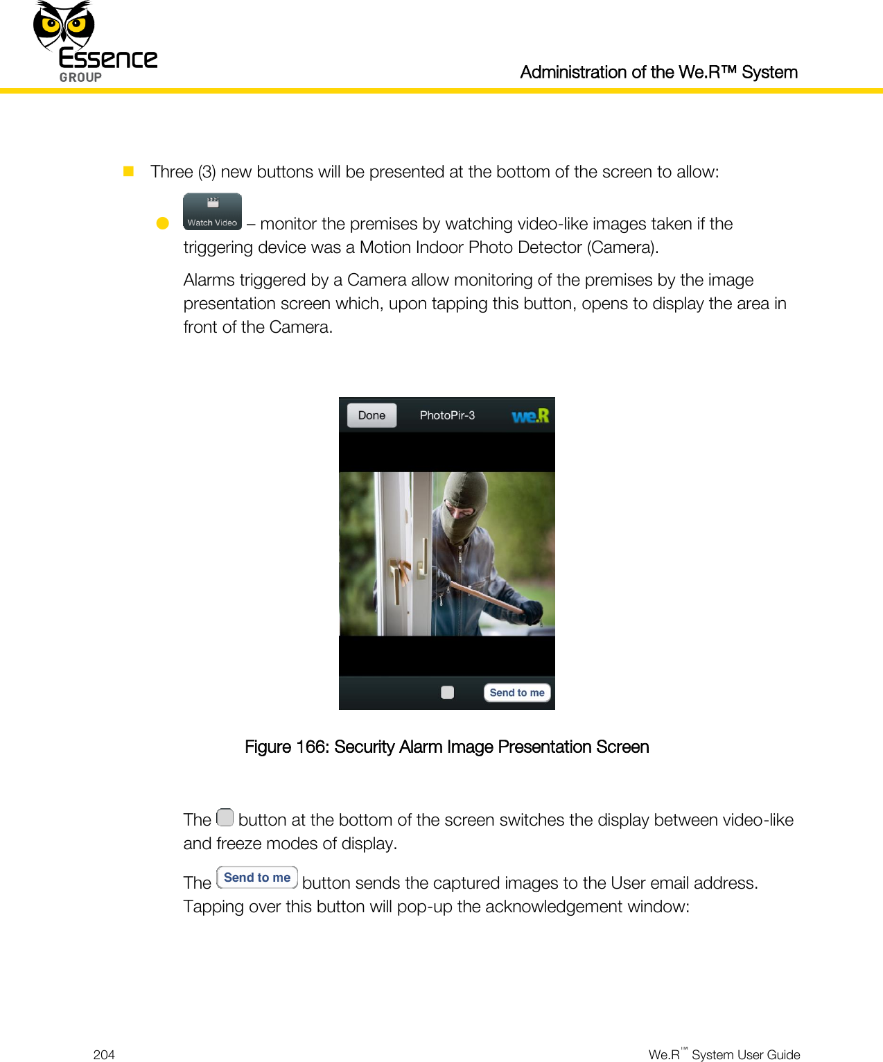  Administration of the We.R™ System  204  We.R™ System User Guide    Three (3) new buttons will be presented at the bottom of the screen to allow:   – monitor the premises by watching video-like images taken if the triggering device was a Motion Indoor Photo Detector (Camera). Alarms triggered by a Camera allow monitoring of the premises by the image presentation screen which, upon tapping this button, opens to display the area in front of the Camera.   Figure 166: Security Alarm Image Presentation Screen  The   button at the bottom of the screen switches the display between video-like and freeze modes of display. The   button sends the captured images to the User email address. Tapping over this button will pop-up the acknowledgement window:    