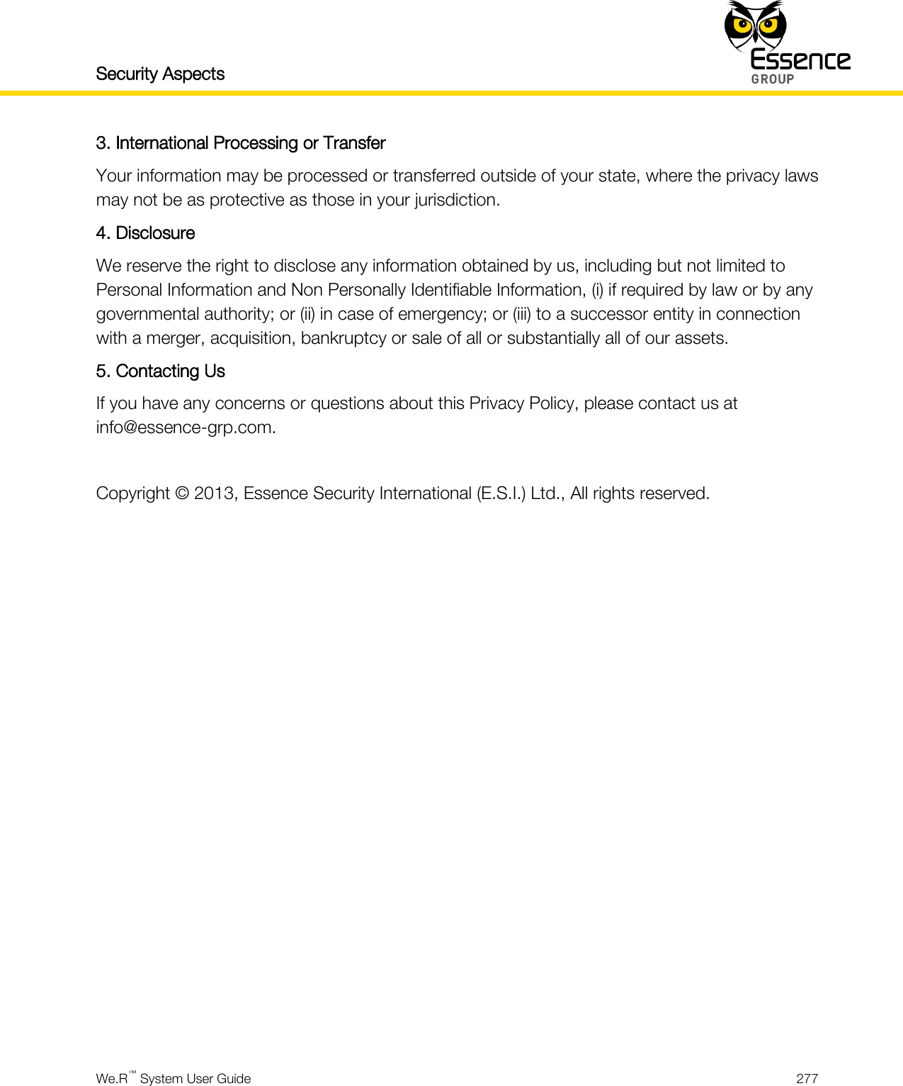 Security Aspects    We.R™ System User Guide  277  3. International Processing or Transfer Your information may be processed or transferred outside of your state, where the privacy laws may not be as protective as those in your jurisdiction. 4. Disclosure We reserve the right to disclose any information obtained by us, including but not limited to Personal Information and Non Personally Identifiable Information, (i) if required by law or by any governmental authority; or (ii) in case of emergency; or (iii) to a successor entity in connection with a merger, acquisition, bankruptcy or sale of all or substantially all of our assets. 5. Contacting Us If you have any concerns or questions about this Privacy Policy, please contact us at info@essence-grp.com.  Copyright © 2013, Essence Security International (E.S.I.) Ltd., All rights reserved.      