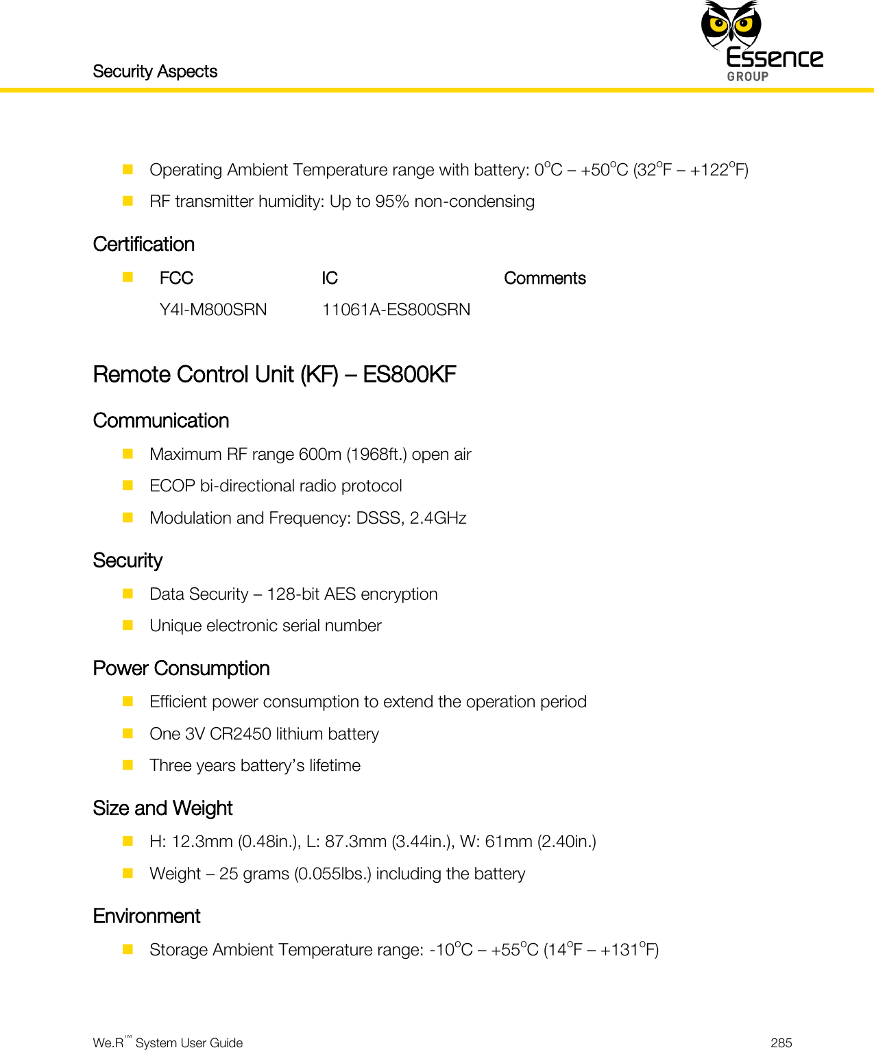 Security Aspects    We.R™ System User Guide  285    Operating Ambient Temperature range with battery: 0oC – +50oC (32oF – +122oF)  RF transmitter humidity: Up to 95% non-condensing Certification   FCC IC Comments  Y4I-M800SRN 11061A-ES800SRN   Remote Control Unit (KF) – ES800KF Communication  Maximum RF range 600m (1968ft.) open air  ECOP bi-directional radio protocol  Modulation and Frequency: DSSS, 2.4GHz Security  Data Security – 128-bit AES encryption  Unique electronic serial number Power Consumption  Efficient power consumption to extend the operation period  One 3V CR2450 lithium battery  Three years battery’s lifetime Size and Weight  H: 12.3mm (0.48in.), L: 87.3mm (3.44in.), W: 61mm (2.40in.)  Weight – 25 grams (0.055lbs.) including the battery Environment  Storage Ambient Temperature range: -10oC – +55oC (14oF – +131oF)  