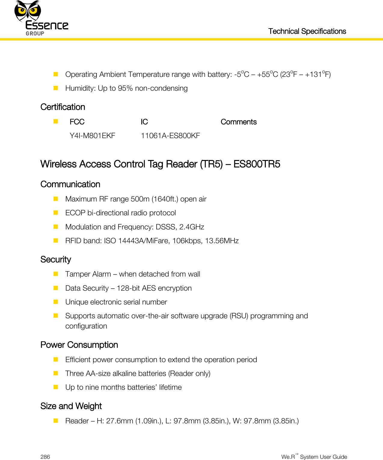   Technical Specifications  286  We.R™ System User Guide    Operating Ambient Temperature range with battery: -5oC – +55oC (23oF – +131oF)  Humidity: Up to 95% non-condensing Certification   FCC IC Comments  Y4I-M801EKF 11061A-ES800KF   Wireless Access Control Tag Reader (TR5) – ES800TR5 Communication  Maximum RF range 500m (1640ft.) open air  ECOP bi-directional radio protocol  Modulation and Frequency: DSSS, 2.4GHz  RFID band: ISO 14443A/MiFare, 106kbps, 13.56MHz Security  Tamper Alarm – when detached from wall  Data Security – 128-bit AES encryption  Unique electronic serial number  Supports automatic over-the-air software upgrade (RSU) programming and configuration Power Consumption  Efficient power consumption to extend the operation period  Three AA-size alkaline batteries (Reader only)  Up to nine months batteries’ lifetime Size and Weight  Reader – H: 27.6mm (1.09in.), L: 97.8mm (3.85in.), W: 97.8mm (3.85in.)  