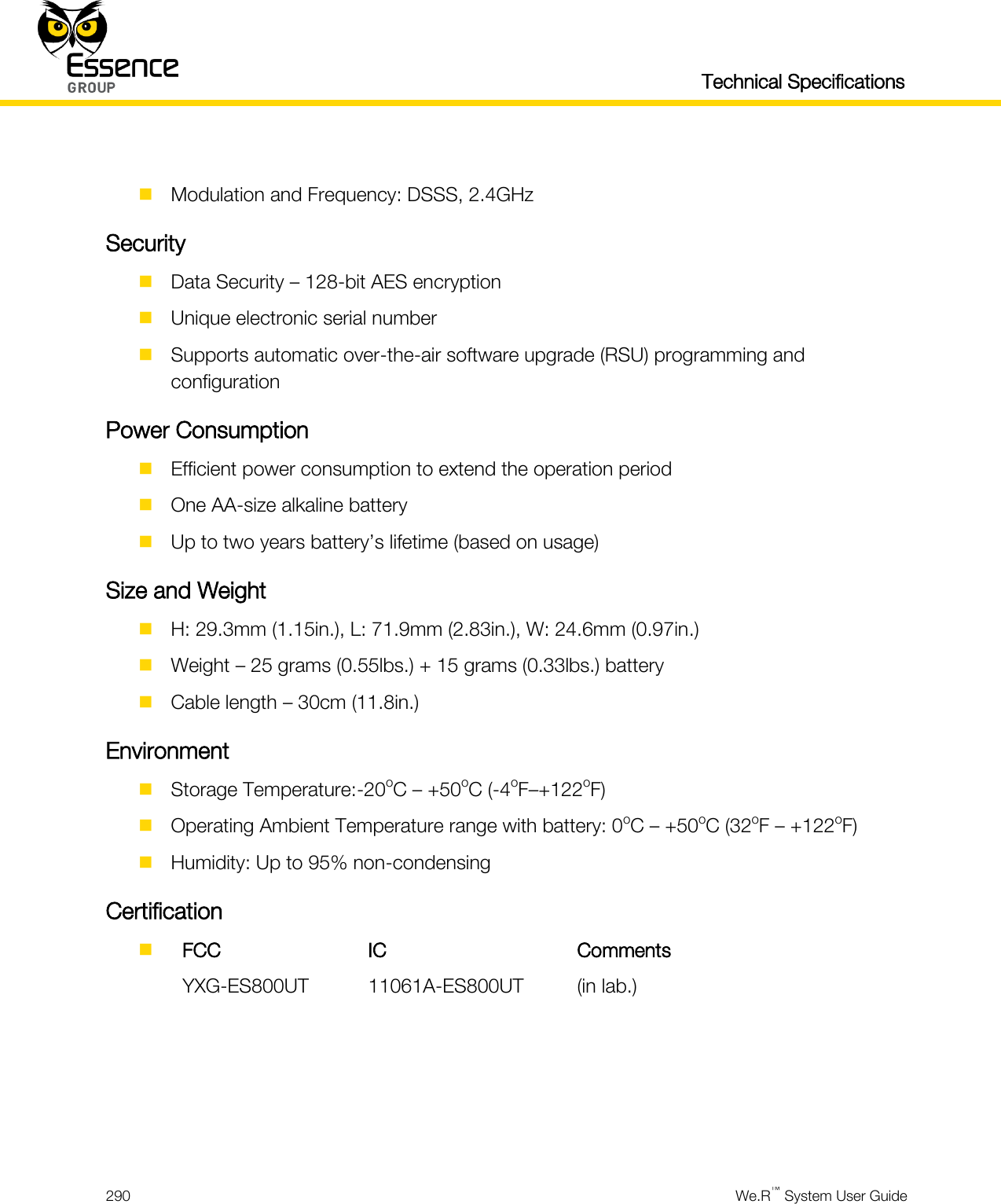   Technical Specifications  290  We.R™ System User Guide    Modulation and Frequency: DSSS, 2.4GHz Security  Data Security – 128-bit AES encryption  Unique electronic serial number  Supports automatic over-the-air software upgrade (RSU) programming and configuration Power Consumption  Efficient power consumption to extend the operation period  One AA-size alkaline battery  Up to two years battery’s lifetime (based on usage) Size and Weight  H: 29.3mm (1.15in.), L: 71.9mm (2.83in.), W: 24.6mm (0.97in.)  Weight – 25 grams (0.55lbs.) + 15 grams (0.33lbs.) battery  Cable length – 30cm (11.8in.) Environment  Storage Temperature:-20oC – +50oC (-4oF–+122oF)  Operating Ambient Temperature range with battery: 0oC – +50oC (32oF – +122oF)  Humidity: Up to 95% non-condensing Certification   FCC IC Comments  YXG-ES800UT 11061A-ES800UT (in lab.)     