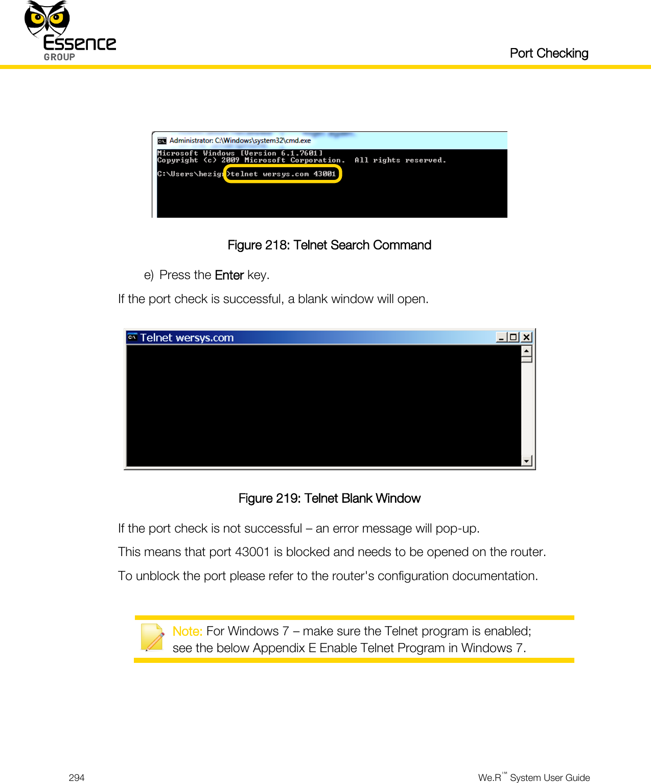   Port Checking  294  We.R™ System User Guide    Figure 218: Telnet Search Command e) Press the Enter key. If the port check is successful, a blank window will open.  Figure 219: Telnet Blank Window If the port check is not successful – an error message will pop-up. This means that port 43001 is blocked and needs to be opened on the router. To unblock the port please refer to the router&apos;s configuration documentation.   Note: For Windows 7 – make sure the Telnet program is enabled; see the below Appendix E Enable Telnet Program in Windows 7.   