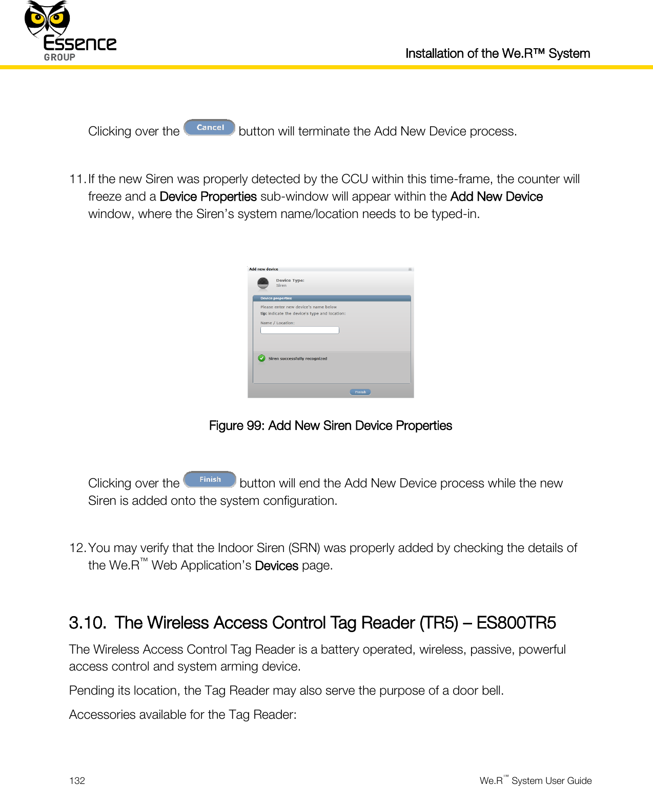  Installation of the We.R™ System  132  We.R™ System User Guide   Clicking over the   button will terminate the Add New Device process.  11. If the new Siren was properly detected by the CCU within this time-frame, the counter will freeze and a Device Properties sub-window will appear within the Add New Device window, where the Siren’s system name/location needs to be typed-in.   Figure 99: Add New Siren Device Properties  Clicking over the   button will end the Add New Device process while the new Siren is added onto the system configuration.  12. You may verify that the Indoor Siren (SRN) was properly added by checking the details of the We.R™ Web Application’s Devices page.  3.10. The Wireless Access Control Tag Reader (TR5) – ES800TR5 The Wireless Access Control Tag Reader is a battery operated, wireless, passive, powerful access control and system arming device. Pending its location, the Tag Reader may also serve the purpose of a door bell. Accessories available for the Tag Reader:  