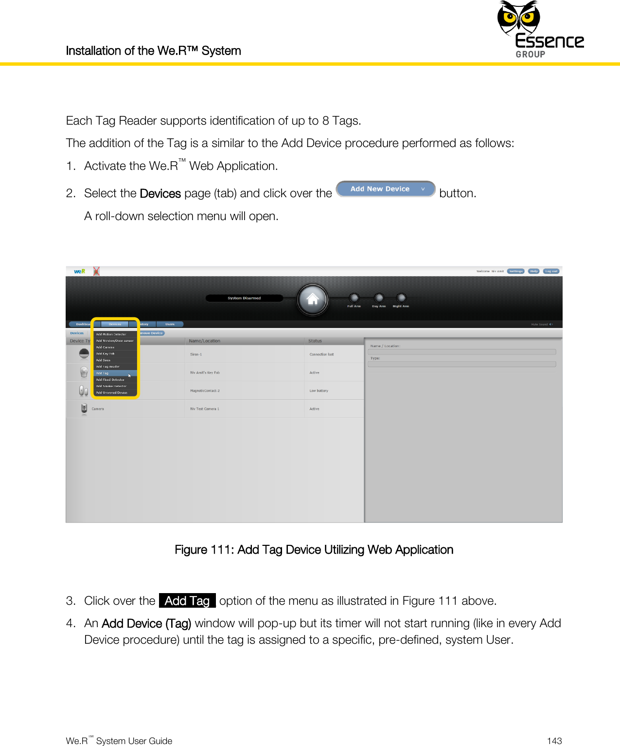 Installation of the We.R™ System    We.R™ System User Guide  143   Each Tag Reader supports identification of up to 8 Tags. The addition of the Tag is a similar to the Add Device procedure performed as follows: 1. Activate the We.R™ Web Application. 2. Select the Devices page (tab) and click over the   button. A roll-down selection menu will open.   Figure 111: Add Tag Device Utilizing Web Application  3. Click over the _Add Tag_ option of the menu as illustrated in Figure 111 above. 4. An Add Device (Tag) window will pop-up but its timer will not start running (like in every Add Device procedure) until the tag is assigned to a specific, pre-defined, system User.    