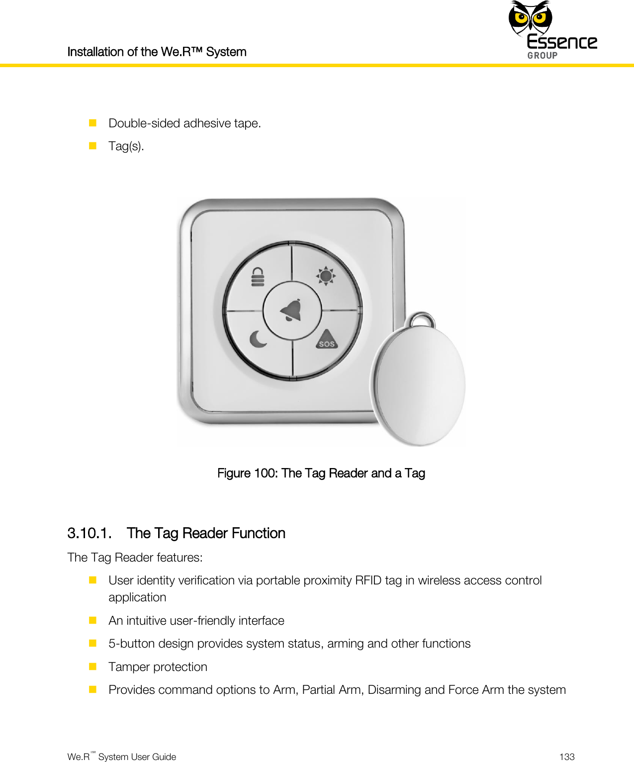 Installation of the We.R™ System    We.R™ System User Guide  133    Double-sided adhesive tape.  Tag(s).   Figure 100: The Tag Reader and a Tag  3.10.1. The Tag Reader Function The Tag Reader features:  User identity verification via portable proximity RFID tag in wireless access control application  An intuitive user-friendly interface  5-button design provides system status, arming and other functions  Tamper protection  Provides command options to Arm, Partial Arm, Disarming and Force Arm the system  