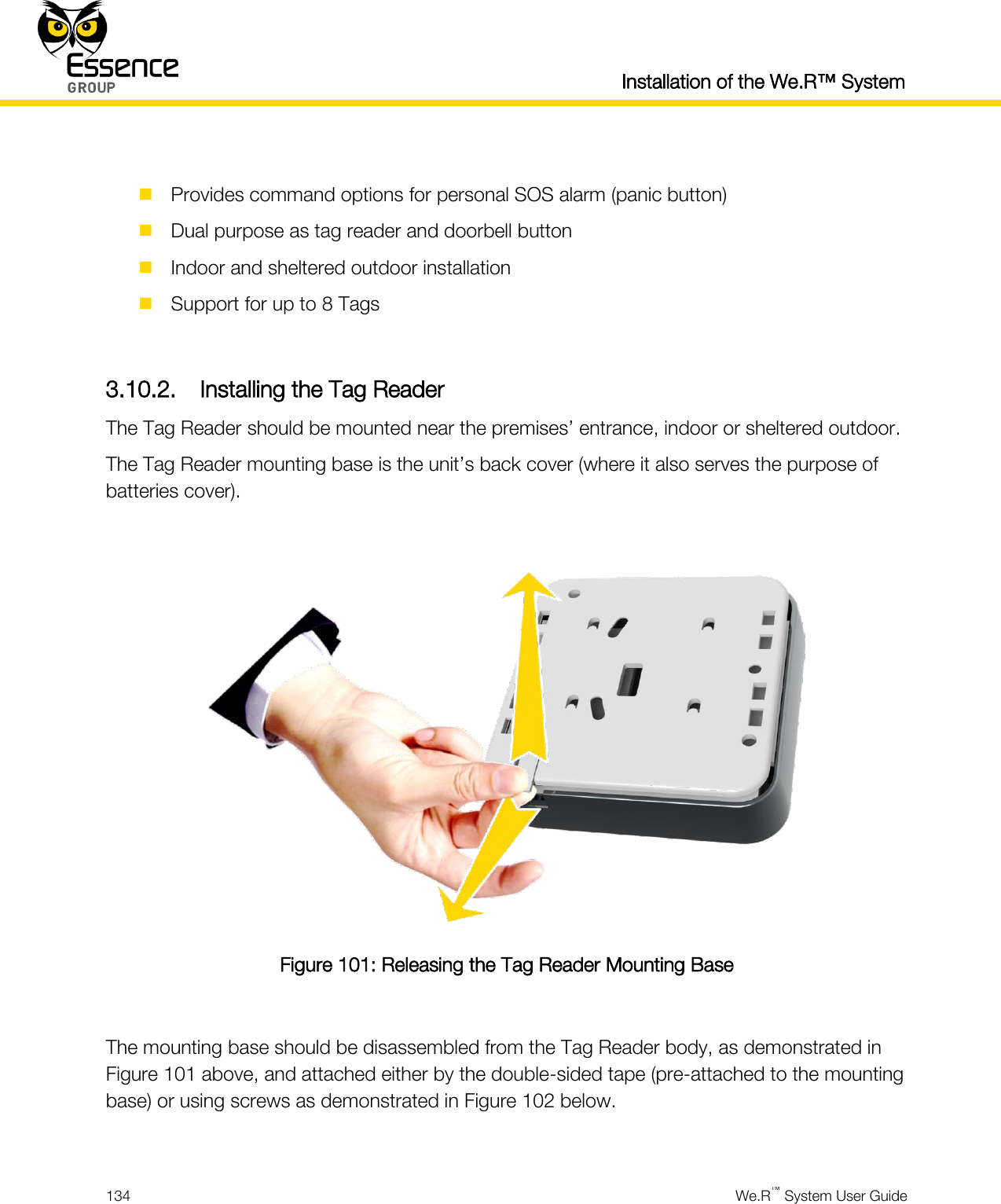   Installation of the We.R™ System  134  We.R™ System User Guide    Provides command options for personal SOS alarm (panic button)  Dual purpose as tag reader and doorbell button  Indoor and sheltered outdoor installation  Support for up to 8 Tags  3.10.2. Installing the Tag Reader The Tag Reader should be mounted near the premises’ entrance, indoor or sheltered outdoor. The Tag Reader mounting base is the unit’s back cover (where it also serves the purpose of batteries cover).   Figure 101: Releasing the Tag Reader Mounting Base  The mounting base should be disassembled from the Tag Reader body, as demonstrated in Figure 101 above, and attached either by the double-sided tape (pre-attached to the mounting base) or using screws as demonstrated in Figure 102 below.  