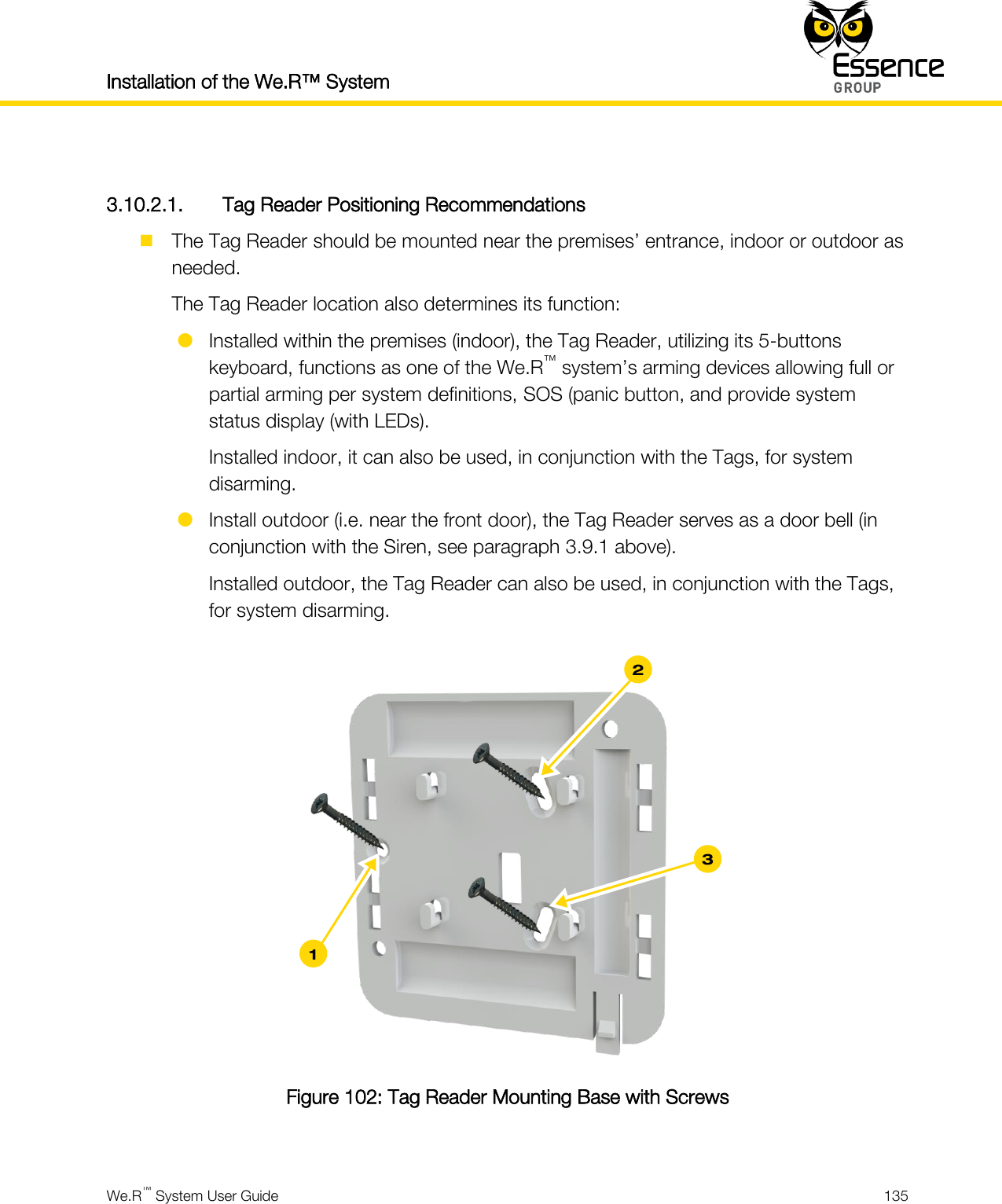 Installation of the We.R™ System    We.R™ System User Guide  135   3.10.2.1. Tag Reader Positioning Recommendations  The Tag Reader should be mounted near the premises’ entrance, indoor or outdoor as needed. The Tag Reader location also determines its function:  Installed within the premises (indoor), the Tag Reader, utilizing its 5-buttons keyboard, functions as one of the We.R™ system’s arming devices allowing full or partial arming per system definitions, SOS (panic button, and provide system status display (with LEDs). Installed indoor, it can also be used, in conjunction with the Tags, for system disarming.  Install outdoor (i.e. near the front door), the Tag Reader serves as a door bell (in conjunction with the Siren, see paragraph 3.9.1 above). Installed outdoor, the Tag Reader can also be used, in conjunction with the Tags, for system disarming.   Figure 102: Tag Reader Mounting Base with Screws  3 1 2 