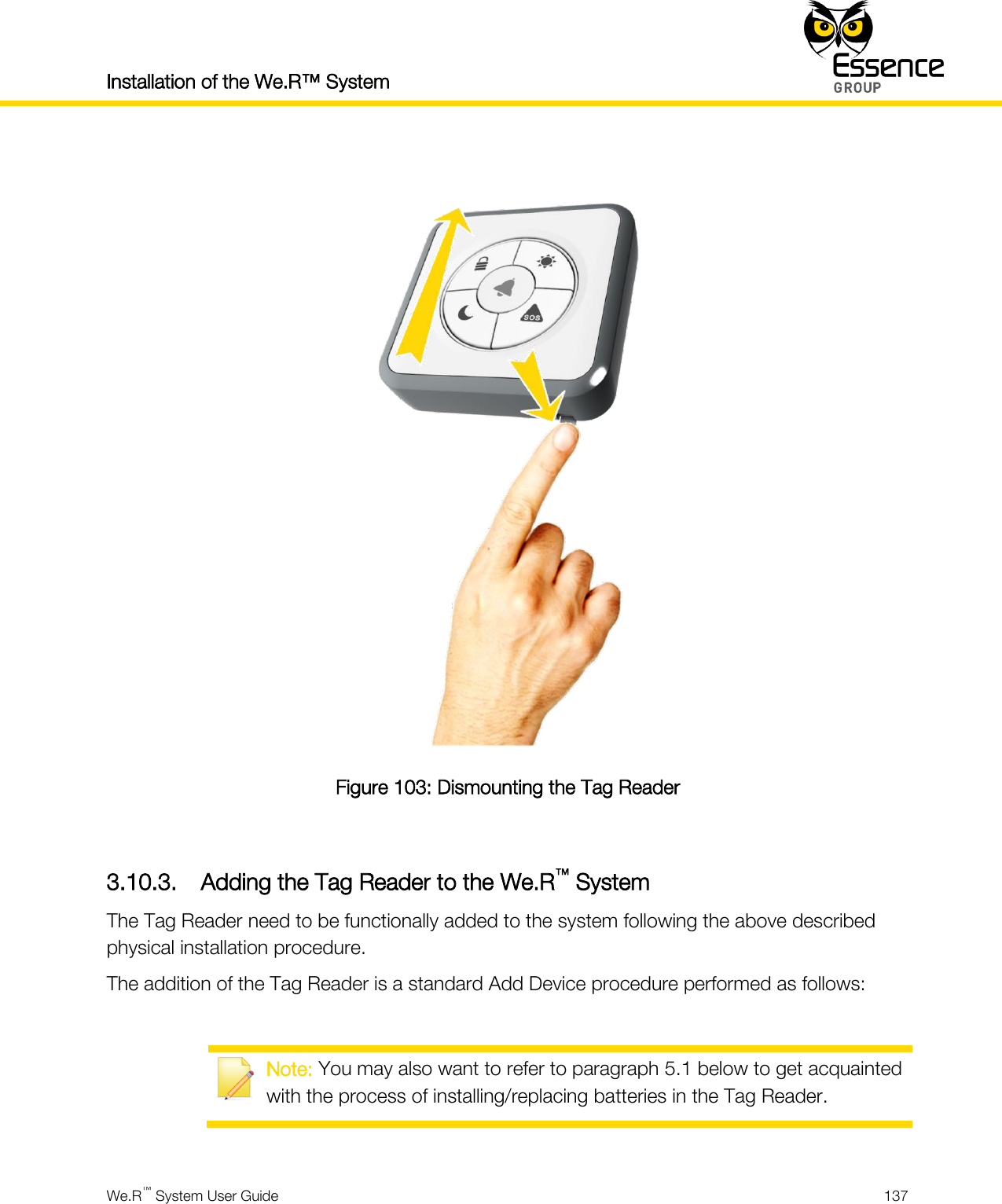 Installation of the We.R™ System    We.R™ System User Guide  137    Figure 103: Dismounting the Tag Reader  3.10.3. Adding the Tag Reader to the We.R™ System The Tag Reader need to be functionally added to the system following the above described physical installation procedure. The addition of the Tag Reader is a standard Add Device procedure performed as follows:   Note: You may also want to refer to paragraph 5.1 below to get acquainted with the process of installing/replacing batteries in the Tag Reader.  