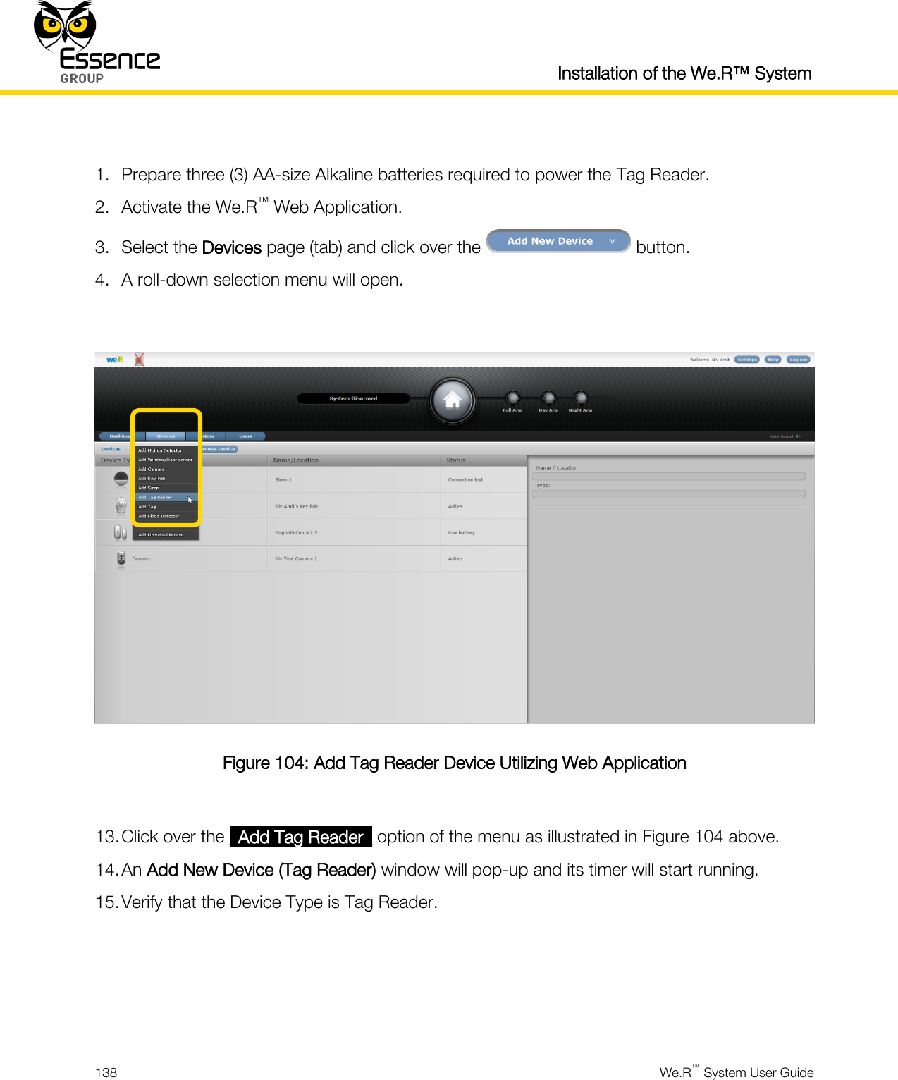  Installation of the We.R™ System  138  We.R™ System User Guide   1. Prepare three (3) AA-size Alkaline batteries required to power the Tag Reader. 2. Activate the We.R™ Web Application. 3. Select the Devices page (tab) and click over the   button. 4. A roll-down selection menu will open.   Figure 104: Add Tag Reader Device Utilizing Web Application  13. Click over the _Add Tag Reader_ option of the menu as illustrated in Figure 104 above. 14. An Add New Device (Tag Reader) window will pop-up and its timer will start running. 15. Verify that the Device Type is Tag Reader.     