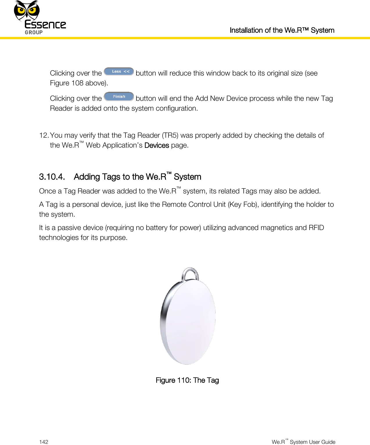  Installation of the We.R™ System  142  We.R™ System User Guide   Clicking over the   button will reduce this window back to its original size (see Figure 108 above). Clicking over the   button will end the Add New Device process while the new Tag Reader is added onto the system configuration.  12. You may verify that the Tag Reader (TR5) was properly added by checking the details of the We.R™ Web Application’s Devices page.  3.10.4. Adding Tags to the We.R™ System Once a Tag Reader was added to the We.R™ system, its related Tags may also be added. A Tag is a personal device, just like the Remote Control Unit (Key Fob), identifying the holder to the system. It is a passive device (requiring no battery for power) utilizing advanced magnetics and RFID technologies for its purpose.   Figure 110: The Tag    