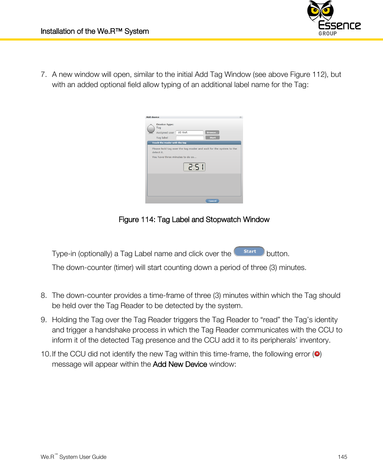 Installation of the We.R™ System    We.R™ System User Guide  145   7. A new window will open, similar to the initial Add Tag Window (see above Figure 112), but with an added optional field allow typing of an additional label name for the Tag:   Figure 114: Tag Label and Stopwatch Window  Type-in (optionally) a Tag Label name and click over the   button. The down-counter (timer) will start counting down a period of three (3) minutes.  8. The down-counter provides a time-frame of three (3) minutes within which the Tag should be held over the Tag Reader to be detected by the system. 9. Holding the Tag over the Tag Reader triggers the Tag Reader to “read” the Tag’s identity and trigger a handshake process in which the Tag Reader communicates with the CCU to inform it of the detected Tag presence and the CCU add it to its peripherals’ inventory. 10. If the CCU did not identify the new Tag within this time-frame, the following error ( ) message will appear within the Add New Device window:      