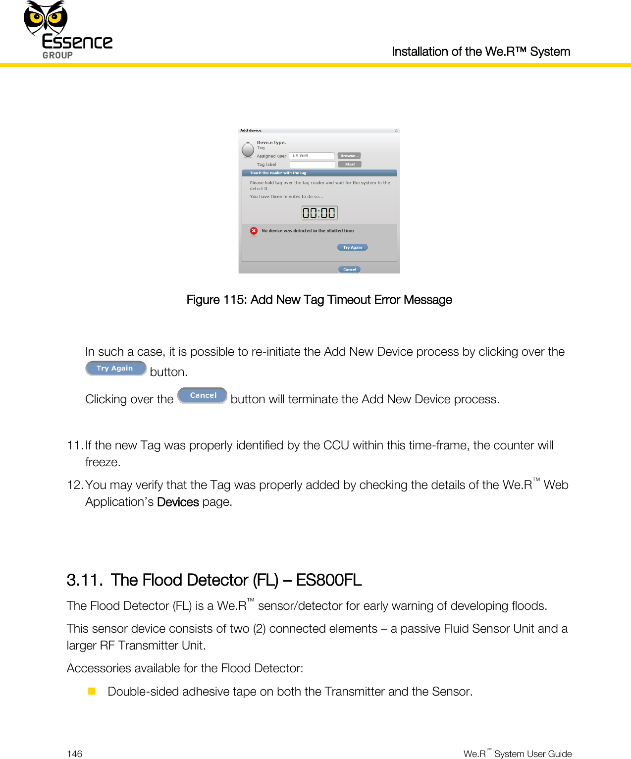  Installation of the We.R™ System  146  We.R™ System User Guide    Figure 115: Add New Tag Timeout Error Message  In such a case, it is possible to re-initiate the Add New Device process by clicking over the  button. Clicking over the   button will terminate the Add New Device process.  11. If the new Tag was properly identified by the CCU within this time-frame, the counter will freeze. 12. You may verify that the Tag was properly added by checking the details of the We.R™ Web Application’s Devices page.   3.11. The Flood Detector (FL) – ES800FL The Flood Detector (FL) is a We.R™ sensor/detector for early warning of developing floods. This sensor device consists of two (2) connected elements – a passive Fluid Sensor Unit and a larger RF Transmitter Unit. Accessories available for the Flood Detector:  Double-sided adhesive tape on both the Transmitter and the Sensor.  