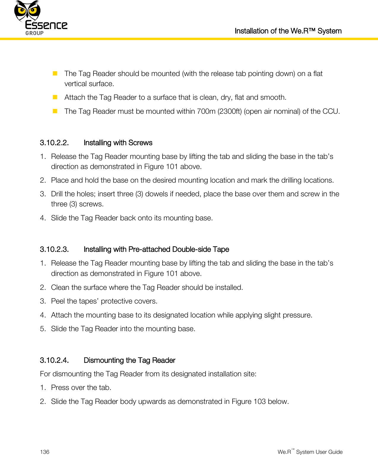  Installation of the We.R™ System  136  We.R™ System User Guide    The Tag Reader should be mounted (with the release tab pointing down) on a flat vertical surface.  Attach the Tag Reader to a surface that is clean, dry, flat and smooth.  The Tag Reader must be mounted within 700m (2300ft) (open air nominal) of the CCU.  3.10.2.2. Installing with Screws 1. Release the Tag Reader mounting base by lifting the tab and sliding the base in the tab’s direction as demonstrated in Figure 101 above. 2. Place and hold the base on the desired mounting location and mark the drilling locations. 3. Drill the holes; insert three (3) dowels if needed, place the base over them and screw in the three (3) screws. 4. Slide the Tag Reader back onto its mounting base.  3.10.2.3. Installing with Pre-attached Double-side Tape 1. Release the Tag Reader mounting base by lifting the tab and sliding the base in the tab’s direction as demonstrated in Figure 101 above. 2. Clean the surface where the Tag Reader should be installed. 3. Peel the tapes’ protective covers. 4. Attach the mounting base to its designated location while applying slight pressure. 5. Slide the Tag Reader into the mounting base.  3.10.2.4. Dismounting the Tag Reader For dismounting the Tag Reader from its designated installation site: 1. Press over the tab. 2. Slide the Tag Reader body upwards as demonstrated in Figure 103 below.   