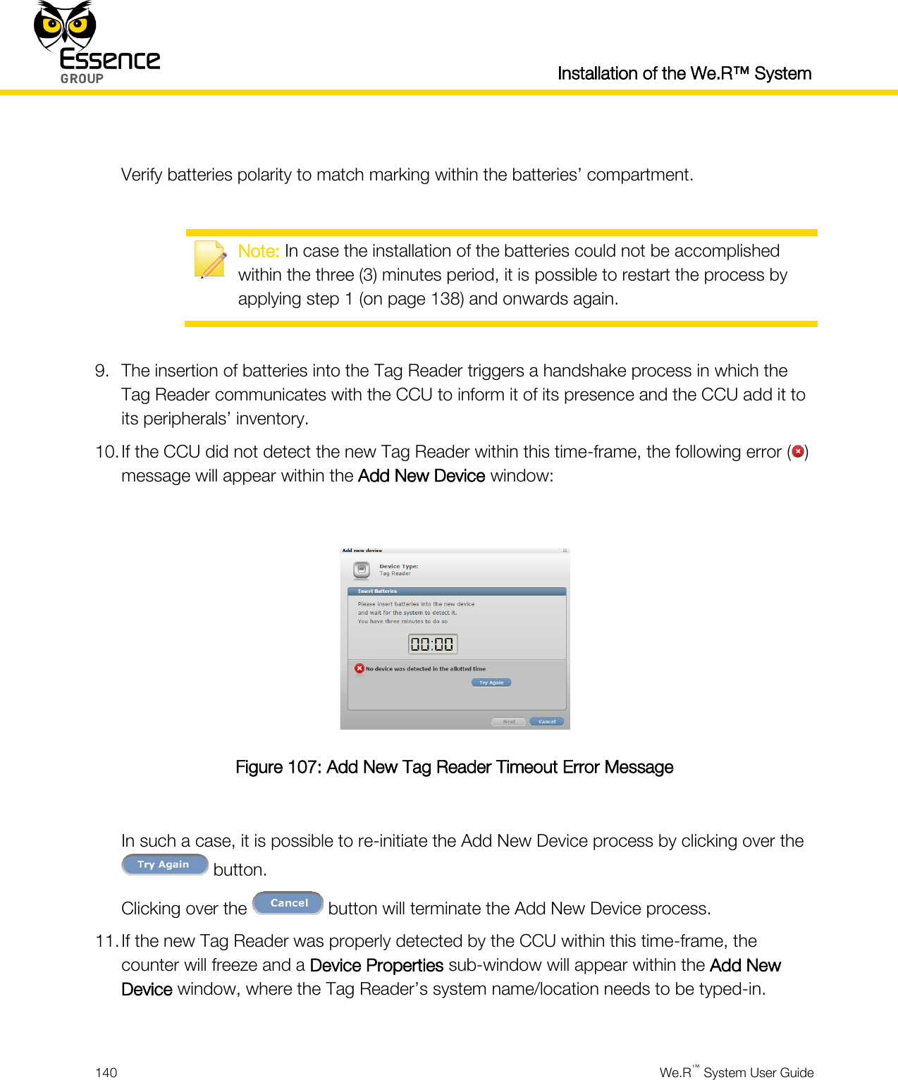 Installation of the We.R™ System  140  We.R™ System User Guide   Verify batteries polarity to match marking within the batteries’ compartment.   Note: In case the installation of the batteries could not be accomplished within the three (3) minutes period, it is possible to restart the process by applying step 1 (on page 138) and onwards again.  9. The insertion of batteries into the Tag Reader triggers a handshake process in which the Tag Reader communicates with the CCU to inform it of its presence and the CCU add it to its peripherals’ inventory. 10. If the CCU did not detect the new Tag Reader within this time-frame, the following error ( ) message will appear within the Add New Device window:   Figure 107: Add New Tag Reader Timeout Error Message  In such a case, it is possible to re-initiate the Add New Device process by clicking over the  button. Clicking over the   button will terminate the Add New Device process. 11. If the new Tag Reader was properly detected by the CCU within this time-frame, the counter will freeze and a Device Properties sub-window will appear within the Add New Device window, where the Tag Reader’s system name/location needs to be typed-in.  