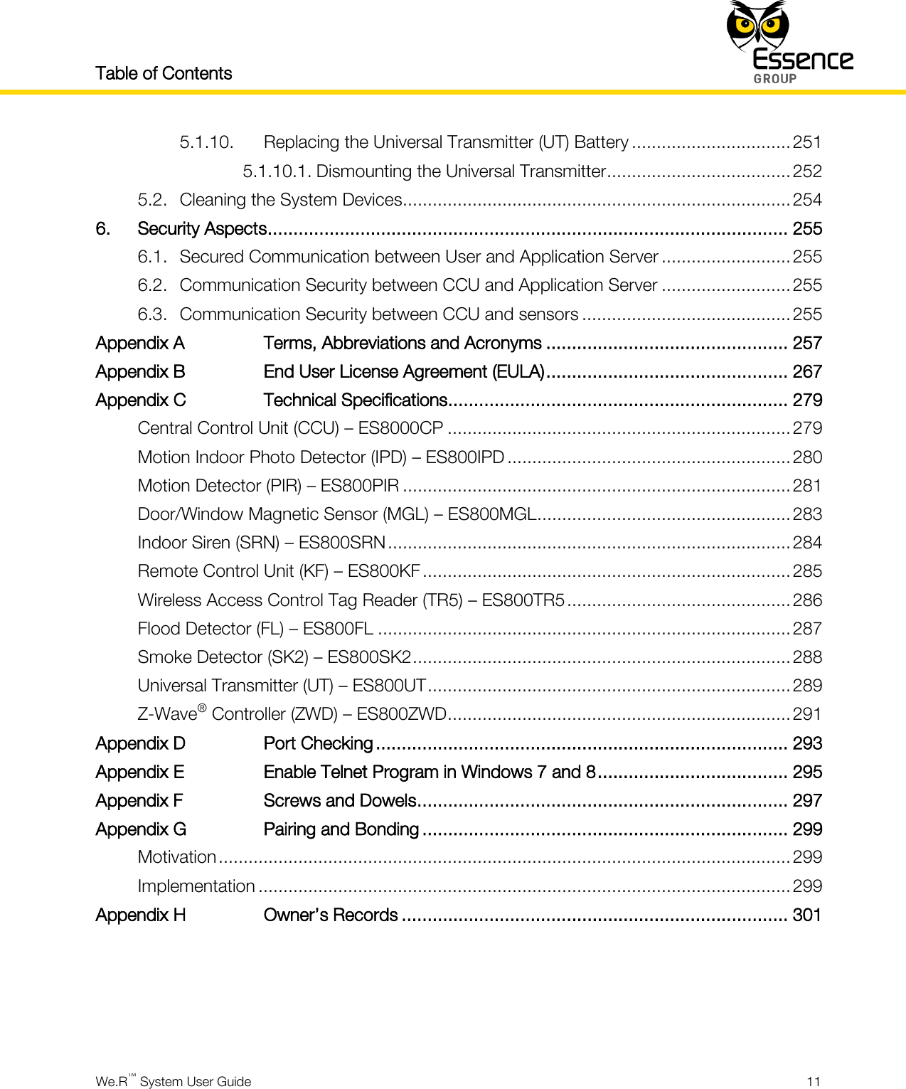 Table of Contents    We.R™ System User Guide  11  5.1.10. Replacing the Universal Transmitter (UT) Battery ................................ 251 5.1.10.1. Dismounting the Universal Transmitter ..................................... 252 5.2. Cleaning the System Devices.............................................................................. 254 6. Security Aspects ..................................................................................................... 255 6.1. Secured Communication between User and Application Server .......................... 255 6.2. Communication Security between CCU and Application Server .......................... 255 6.3. Communication Security between CCU and sensors .......................................... 255 Appendix A Terms, Abbreviations and Acronyms ............................................... 257 Appendix B End User License Agreement (EULA) ............................................... 267 Appendix C Technical Specifications .................................................................. 279 Central Control Unit (CCU) – ES8000CP ..................................................................... 279 Motion Indoor Photo Detector (IPD) – ES800IPD ......................................................... 280 Motion Detector (PIR) – ES800PIR .............................................................................. 281 Door/Window Magnetic Sensor (MGL) – ES800MGL ................................................... 283 Indoor Siren (SRN) – ES800SRN ................................................................................. 284 Remote Control Unit (KF) – ES800KF .......................................................................... 285 Wireless Access Control Tag Reader (TR5) – ES800TR5 ............................................. 286 Flood Detector (FL) – ES800FL ................................................................................... 287 Smoke Detector (SK2) – ES800SK2 ............................................................................ 288 Universal Transmitter (UT) – ES800UT ......................................................................... 289 Z-Wave® Controller (ZWD) – ES800ZWD ..................................................................... 291 Appendix D Port Checking ................................................................................ 293 Appendix E Enable Telnet Program in Windows 7 and 8 ..................................... 295 Appendix F Screws and Dowels ........................................................................ 297 Appendix G Pairing and Bonding ....................................................................... 299 Motivation ................................................................................................................... 299 Implementation ........................................................................................................... 299 Appendix H Owner’s Records ........................................................................... 301      