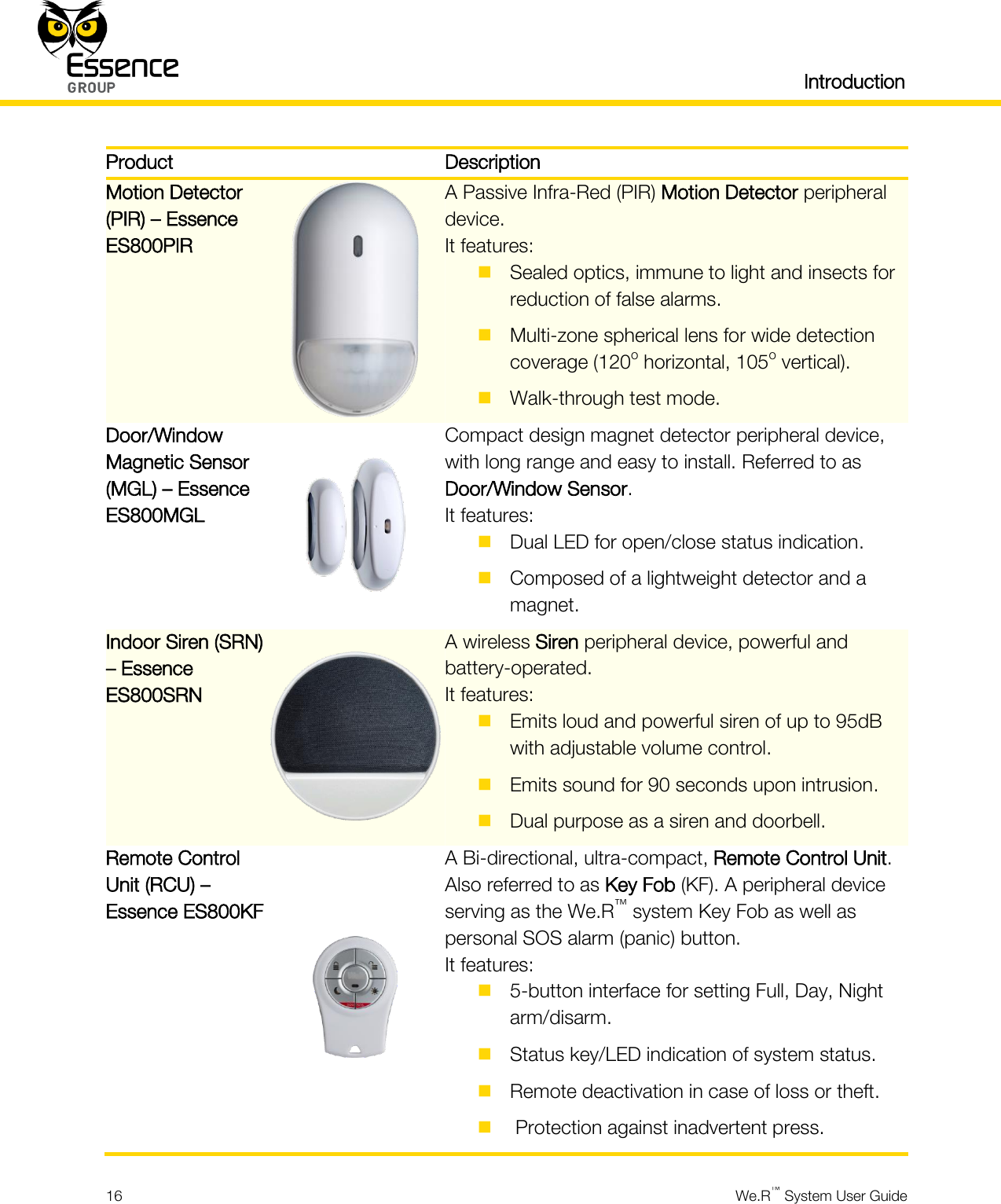   Introduction  16  We.R™ System User Guide  Product  Description Motion Detector (PIR) – Essence ES800PIR  A Passive Infra-Red (PIR) Motion Detector peripheral device. It features:  Sealed optics, immune to light and insects for reduction of false alarms.  Multi-zone spherical lens for wide detection coverage (120o horizontal, 105o vertical).  Walk-through test mode. Door/Window Magnetic Sensor (MGL) – Essence ES800MGL  Compact design magnet detector peripheral device, with long range and easy to install. Referred to as Door/Window Sensor. It features:  Dual LED for open/close status indication.  Composed of a lightweight detector and a magnet. Indoor Siren (SRN) – Essence ES800SRN  A wireless Siren peripheral device, powerful and battery-operated. It features:  Emits loud and powerful siren of up to 95dB with adjustable volume control.  Emits sound for 90 seconds upon intrusion.  Dual purpose as a siren and doorbell. Remote Control Unit (RCU) – Essence ES800KF  A Bi-directional, ultra-compact, Remote Control Unit. Also referred to as Key Fob (KF). A peripheral device serving as the We.R™ system Key Fob as well as personal SOS alarm (panic) button. It features:  5-button interface for setting Full, Day, Night arm/disarm.  Status key/LED indication of system status.  Remote deactivation in case of loss or theft.   Protection against inadvertent press. 