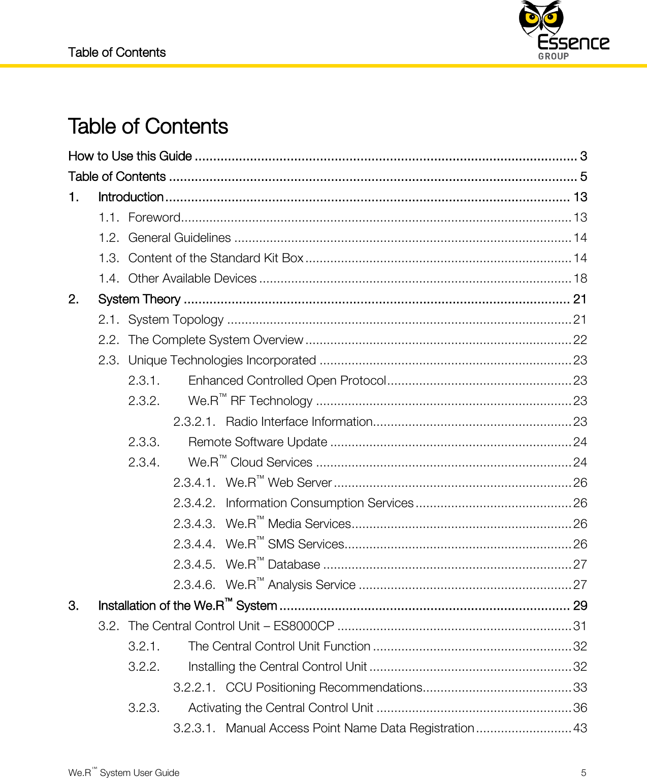 Table of Contents    We.R™ System User Guide  5  Table of Contents How to Use this Guide ........................................................................................................ 3 Table of Contents ............................................................................................................... 5 1. Introduction .............................................................................................................. 13 1.1. Foreword .............................................................................................................. 13 1.2. General Guidelines ............................................................................................... 14 1.3. Content of the Standard Kit Box ........................................................................... 14 1.4. Other Available Devices ........................................................................................ 18 2. System Theory ......................................................................................................... 21 2.1. System Topology ................................................................................................. 21 2.2. The Complete System Overview ........................................................................... 22 2.3. Unique Technologies Incorporated ....................................................................... 23 2.3.1. Enhanced Controlled Open Protocol .................................................... 23 2.3.2. We.R™ RF Technology ........................................................................ 23 2.3.2.1. Radio Interface Information........................................................ 23 2.3.3. Remote Software Update .................................................................... 24 2.3.4. We.R™ Cloud Services ........................................................................ 24 2.3.4.1. We.R™ Web Server ................................................................... 26 2.3.4.2. Information Consumption Services ............................................ 26 2.3.4.3. We.R™ Media Services .............................................................. 26 2.3.4.4. We.R™ SMS Services ................................................................ 26 2.3.4.5. We.R™ Database ...................................................................... 27 2.3.4.6. We.R™ Analysis Service ............................................................ 27 3. Installation of the We.R™ System ............................................................................... 29 3.2. The Central Control Unit – ES8000CP .................................................................. 31 3.2.1. The Central Control Unit Function ........................................................ 32 3.2.2. Installing the Central Control Unit ......................................................... 32 3.2.2.1. CCU Positioning Recommendations .......................................... 33 3.2.3. Activating the Central Control Unit ....................................................... 36 3.2.3.1. Manual Access Point Name Data Registration ........................... 43 