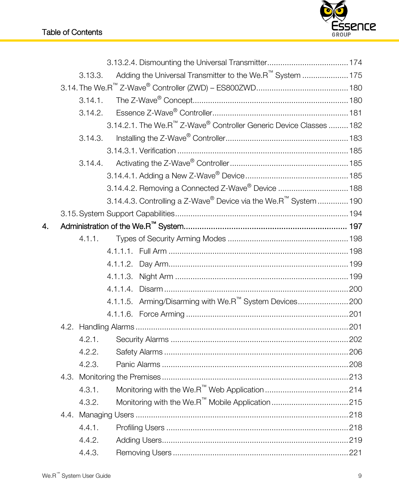 Table of Contents    We.R™ System User Guide  9  3.13.2.4. Dismounting the Universal Transmitter ..................................... 174 3.13.3. Adding the Universal Transmitter to the We.R™ System ..................... 175 3.14. The We.R™ Z-Wave® Controller (ZWD) – ES800ZWD .......................................... 180 3.14.1. The Z-Wave® Concept....................................................................... 180 3.14.2. Essence Z-Wave® Controller .............................................................. 181 3.14.2.1. The We.R™ Z-Wave® Controller Generic Device Classes ......... 182 3.14.3. Installing the Z-Wave® Controller ........................................................ 183 3.14.3.1. Verification .............................................................................. 185 3.14.4. Activating the Z-Wave® Controller ...................................................... 185 3.14.4.1. Adding a New Z-Wave® Device ............................................... 185 3.14.4.2. Removing a Connected Z-Wave® Device ................................ 188 3.14.4.3. Controlling a Z-Wave® Device via the We.R™ System .............. 190 3.15. System Support Capabilities ............................................................................... 194 4. Administration of the We.R™ System........................................................................ 197 4.1.1. Types of Security Arming Modes ....................................................... 198 4.1.1.1. Full Arm .................................................................................. 198 4.1.1.2. Day Arm .................................................................................. 199 4.1.1.3. Night Arm ............................................................................... 199 4.1.1.4. Disarm .................................................................................... 200 4.1.1.5. Arming/Disarming with We.R™ System Devices ....................... 200 4.1.1.6. Force Arming .......................................................................... 201 4.2. Handling Alarms ................................................................................................. 201 4.2.1. Security Alarms ................................................................................. 202 4.2.2. Safety Alarms .................................................................................... 206 4.2.3. Panic Alarms ..................................................................................... 208 4.3. Monitoring the Premises ..................................................................................... 213 4.3.1. Monitoring with the We.R™ Web Application ...................................... 214 4.3.2. Monitoring with the We.R™ Mobile Application ................................... 215 4.4. Managing Users ................................................................................................. 218 4.4.1. Profiling Users ................................................................................... 218 4.4.2. Adding Users ..................................................................................... 219 4.4.3. Removing Users ................................................................................ 221 
