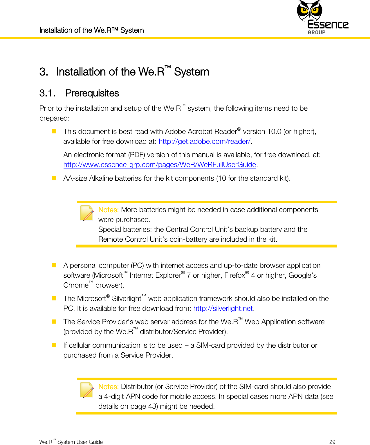 Installation of the We.R™ System    We.R™ System User Guide  29  3. Installation of the We.R™ System 3.1. Prerequisites Prior to the installation and setup of the We.R™ system, the following items need to be prepared:  This document is best read with Adobe Acrobat Reader® version 10.0 (or higher), available for free download at: http://get.adobe.com/reader/. An electronic format (PDF) version of this manual is available, for free download, at: http://www.essence-grp.com/pages/WeR/WeRFullUserGuide.  AA-size Alkaline batteries for the kit components (10 for the standard kit).   Notes: More batteries might be needed in case additional components were purchased. Special batteries: the Central Control Unit’s backup battery and the Remote Control Unit’s coin-battery are included in the kit.   A personal computer (PC) with internet access and up-to-date browser application software (Microsoft™ Internet Explorer® 7 or higher, Firefox® 4 or higher, Google’s Chrome™ browser).  The Microsoft® Silverlight™ web application framework should also be installed on the PC. It is available for free download from: http://silverlight.net.  The Service Provider’s web server address for the We.R™ Web Application software (provided by the We.R™ distributor/Service Provider).  If cellular communication is to be used – a SIM-card provided by the distributor or purchased from a Service Provider.   Notes: Distributor (or Service Provider) of the SIM-card should also provide a 4-digit APN code for mobile access. In special cases more APN data (see details on page 43) might be needed.  