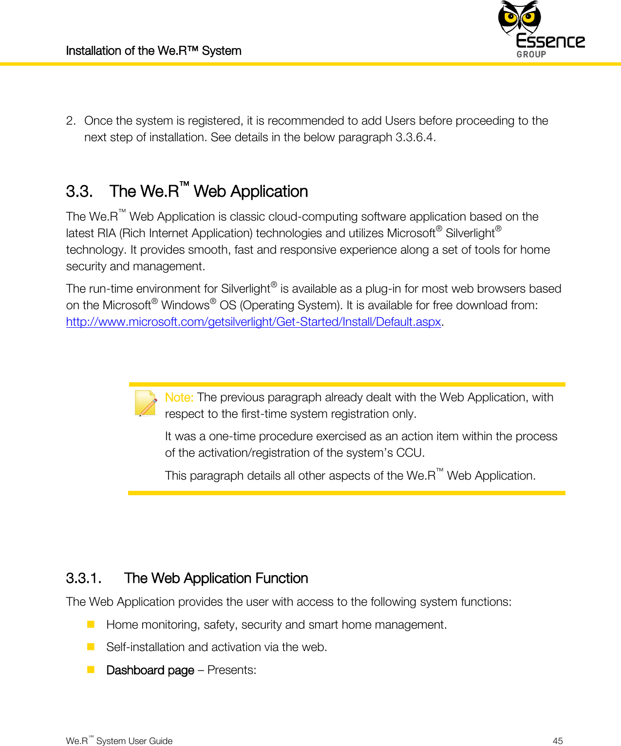 Installation of the We.R™ System    We.R™ System User Guide  45   2. Once the system is registered, it is recommended to add Users before proceeding to the next step of installation. See details in the below paragraph 3.3.6.4.  3.3. The We.R™ Web Application The We.R™ Web Application is classic cloud-computing software application based on the latest RIA (Rich Internet Application) technologies and utilizes Microsoft® Silverlight® technology. It provides smooth, fast and responsive experience along a set of tools for home security and management. The run-time environment for Silverlight® is available as a plug-in for most web browsers based on the Microsoft® Windows® OS (Operating System). It is available for free download from: http://www.microsoft.com/getsilverlight/Get-Started/Install/Default.aspx.    Note: The previous paragraph already dealt with the Web Application, with respect to the first-time system registration only. It was a one-time procedure exercised as an action item within the process of the activation/registration of the system’s CCU. This paragraph details all other aspects of the We.R™ Web Application.    3.3.1. The Web Application Function The Web Application provides the user with access to the following system functions:  Home monitoring, safety, security and smart home management.  Self-installation and activation via the web.  Dashboard page – Presents:  
