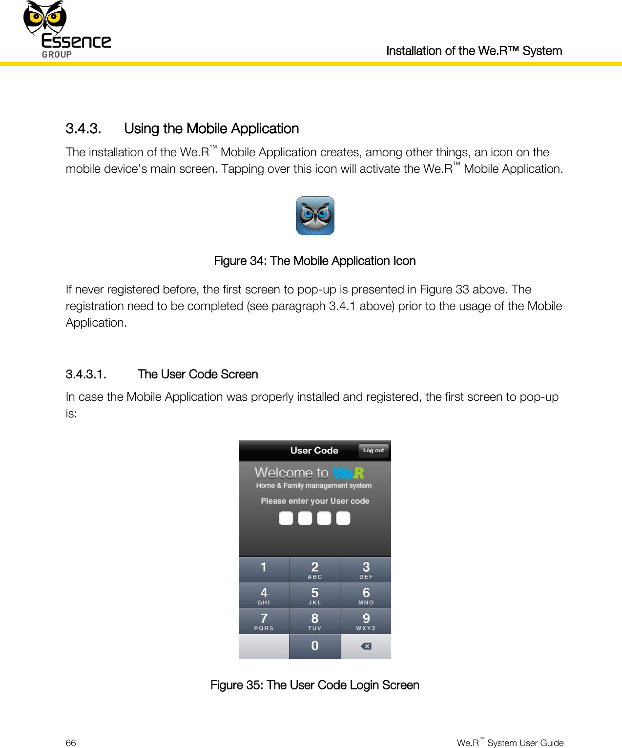  Installation of the We.R™ System  66  We.R™ System User Guide   3.4.3. Using the Mobile Application The installation of the We.R™ Mobile Application creates, among other things, an icon on the mobile device’s main screen. Tapping over this icon will activate the We.R™ Mobile Application.  Figure 34: The Mobile Application Icon If never registered before, the first screen to pop-up is presented in Figure 33 above. The registration need to be completed (see paragraph 3.4.1 above) prior to the usage of the Mobile Application.  3.4.3.1. The User Code Screen In case the Mobile Application was properly installed and registered, the first screen to pop-up is:  Figure 35: The User Code Login Screen  