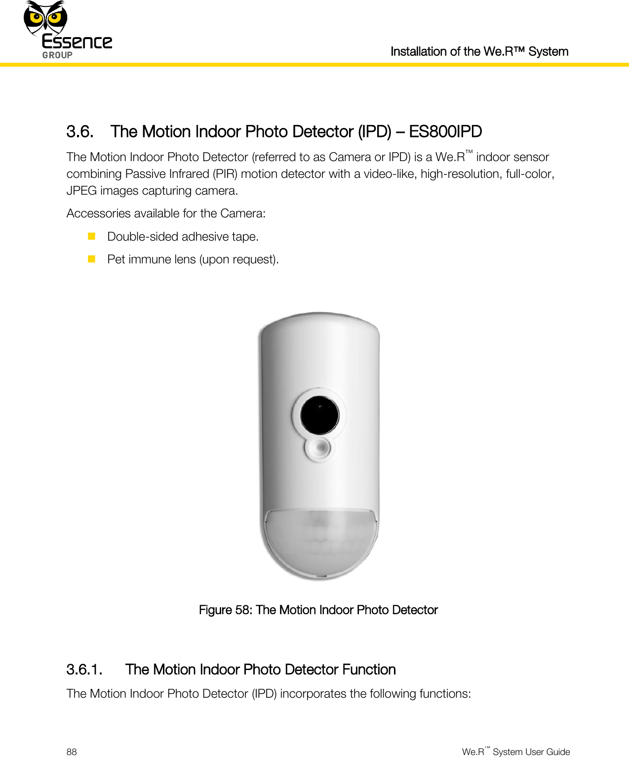 Installation of the We.R™ System  88  We.R™ System User Guide   3.6. The Motion Indoor Photo Detector (IPD) – ES800IPD The Motion Indoor Photo Detector (referred to as Camera or IPD) is a We.R™ indoor sensor combining Passive Infrared (PIR) motion detector with a video-like, high-resolution, full-color, JPEG images capturing camera. Accessories available for the Camera:  Double-sided adhesive tape.  Pet immune lens (upon request).   Figure 58: The Motion Indoor Photo Detector  3.6.1. The Motion Indoor Photo Detector Function The Motion Indoor Photo Detector (IPD) incorporates the following functions:  