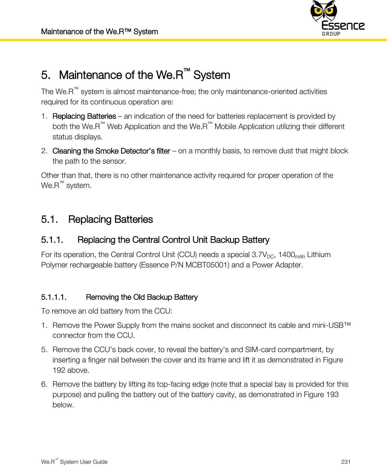 Maintenance of the We.R™ System    We.R™ System User Guide  231  5. Maintenance of the We.R™ System The We.R™ system is almost maintenance-free; the only maintenance-oriented activities required for its continuous operation are: 1. Replacing Batteries – an indication of the need for batteries replacement is provided by both the We.R™ Web Application and the We.R™ Mobile Application utilizing their different status displays. 2. Cleaning the Smoke Detector’s filter – on a monthly basis, to remove dust that might block the path to the sensor. Other than that, there is no other maintenance activity required for proper operation of the We.R™ system.  5.1. Replacing Batteries 5.1.1. Replacing the Central Control Unit Backup Battery For its operation, the Central Control Unit (CCU) needs a special 3.7VDC, 1400mAh Lithium Polymer rechargeable battery (Essence P/N MCBT05001) and a Power Adapter.  5.1.1.1. Removing the Old Backup Battery To remove an old battery from the CCU: 1. Remove the Power Supply from the mains socket and disconnect its cable and mini-USB™ connector from the CCU. 5. Remove the CCU’s back cover, to reveal the battery’s and SIM-card compartment, by inserting a finger nail between the cover and its frame and lift it as demonstrated in Figure 192 above. 6. Remove the battery by lifting its top-facing edge (note that a special bay is provided for this purpose) and pulling the battery out of the battery cavity, as demonstrated in Figure 193 below.   