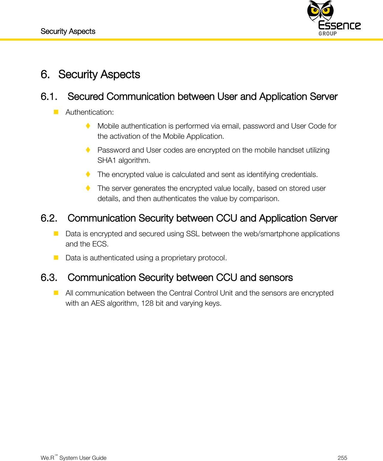 Security Aspects    We.R™ System User Guide  255  6. Security Aspects 6.1. Secured Communication between User and Application Server  Authentication:  Mobile authentication is performed via email, password and User Code for the activation of the Mobile Application.  Password and User codes are encrypted on the mobile handset utilizing SHA1 algorithm.  The encrypted value is calculated and sent as identifying credentials.  The server generates the encrypted value locally, based on stored user details, and then authenticates the value by comparison. 6.2. Communication Security between CCU and Application Server  Data is encrypted and secured using SSL between the web/smartphone applications and the ECS.  Data is authenticated using a proprietary protocol. 6.3. Communication Security between CCU and sensors  All communication between the Central Control Unit and the sensors are encrypted with an AES algorithm, 128 bit and varying keys.     