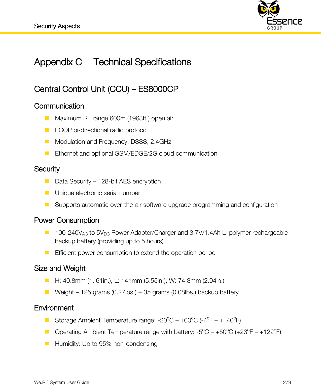 Security Aspects    We.R™ System User Guide  279  Appendix C Technical Specifications  Central Control Unit (CCU) – ES8000CP Communication  Maximum RF range 600m (1968ft.) open air  ECOP bi-directional radio protocol  Modulation and Frequency: DSSS, 2.4GHz  Ethernet and optional GSM/EDGE/2G cloud communication Security  Data Security – 128-bit AES encryption  Unique electronic serial number  Supports automatic over-the-air software upgrade programming and configuration Power Consumption  100-240VAC to 5VDC Power Adapter/Charger and 3.7V/1.4Ah Li-polymer rechargeable backup battery (providing up to 5 hours)  Efficient power consumption to extend the operation period Size and Weight  H: 40.8mm (1. 61in.), L: 141mm (5.55in.), W: 74.8mm (2.94in.)  Weight – 125 grams (0.27lbs.) + 35 grams (0.08lbs.) backup battery Environment  Storage Ambient Temperature range: -20oC – +60oC (-4oF – +140oF)  Operating Ambient Temperature range with battery: -5oC – +50oC (+23oF – +122oF)  Humidity: Up to 95% non-condensing   