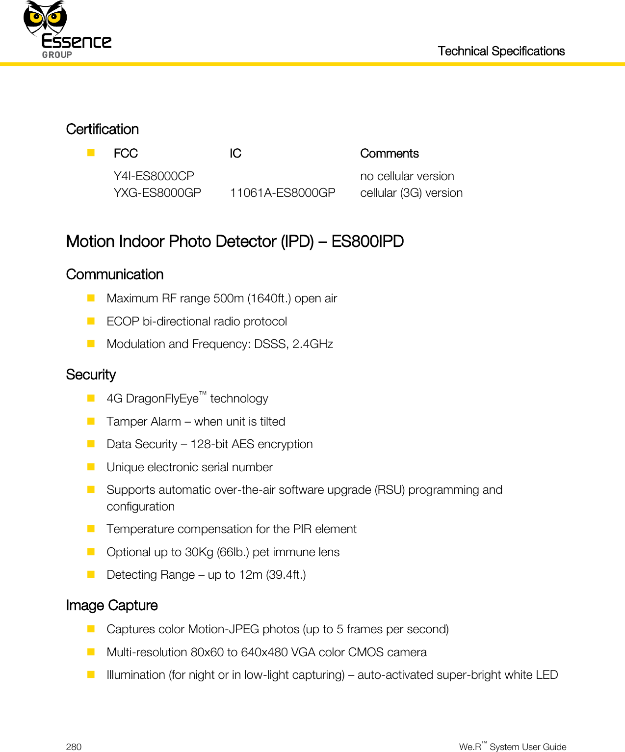   Technical Specifications  280  We.R™ System User Guide   Certification   FCC IC Comments  Y4I-ES8000CP  no cellular version  YXG-ES8000GP 11061A-ES8000GP cellular (3G) version  Motion Indoor Photo Detector (IPD) – ES800IPD Communication  Maximum RF range 500m (1640ft.) open air  ECOP bi-directional radio protocol  Modulation and Frequency: DSSS, 2.4GHz Security  4G DragonFlyEye™ technology  Tamper Alarm – when unit is tilted  Data Security – 128-bit AES encryption  Unique electronic serial number  Supports automatic over-the-air software upgrade (RSU) programming and configuration  Temperature compensation for the PIR element  Optional up to 30Kg (66lb.) pet immune lens  Detecting Range – up to 12m (39.4ft.) Image Capture  Captures color Motion-JPEG photos (up to 5 frames per second)  Multi-resolution 80x60 to 640x480 VGA color CMOS camera  Illumination (for night or in low-light capturing) – auto-activated super-bright white LED  