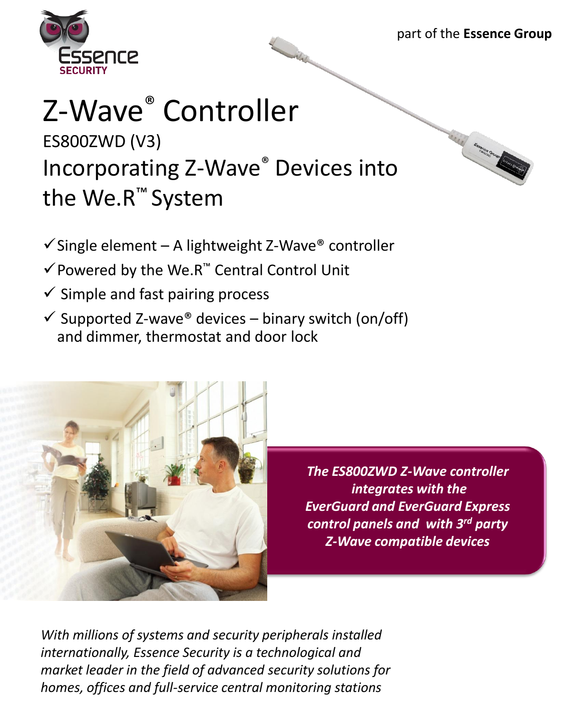 Z-Wave® Controller ES800ZWD (V3) Incorporating Z-Wave® Devices into the We.R™ System    With millions of systems and security peripherals installed internationally, Essence Security is a technological and market leader in the field of advanced security solutions for homes, offices and full-service central monitoring stations The ES800ZWD Z-Wave controller  integrates with the EverGuard and EverGuard Express control panels and  with 3rd party  Z-Wave compatible devices part of the Essence Group Single element – A lightweight Z-Wave® controller Powered by the We.R™ Central Control Unit  Simple and fast pairing process   Supported Z-wave® devices – binary switch (on/off) and dimmer, thermostat and door lock 