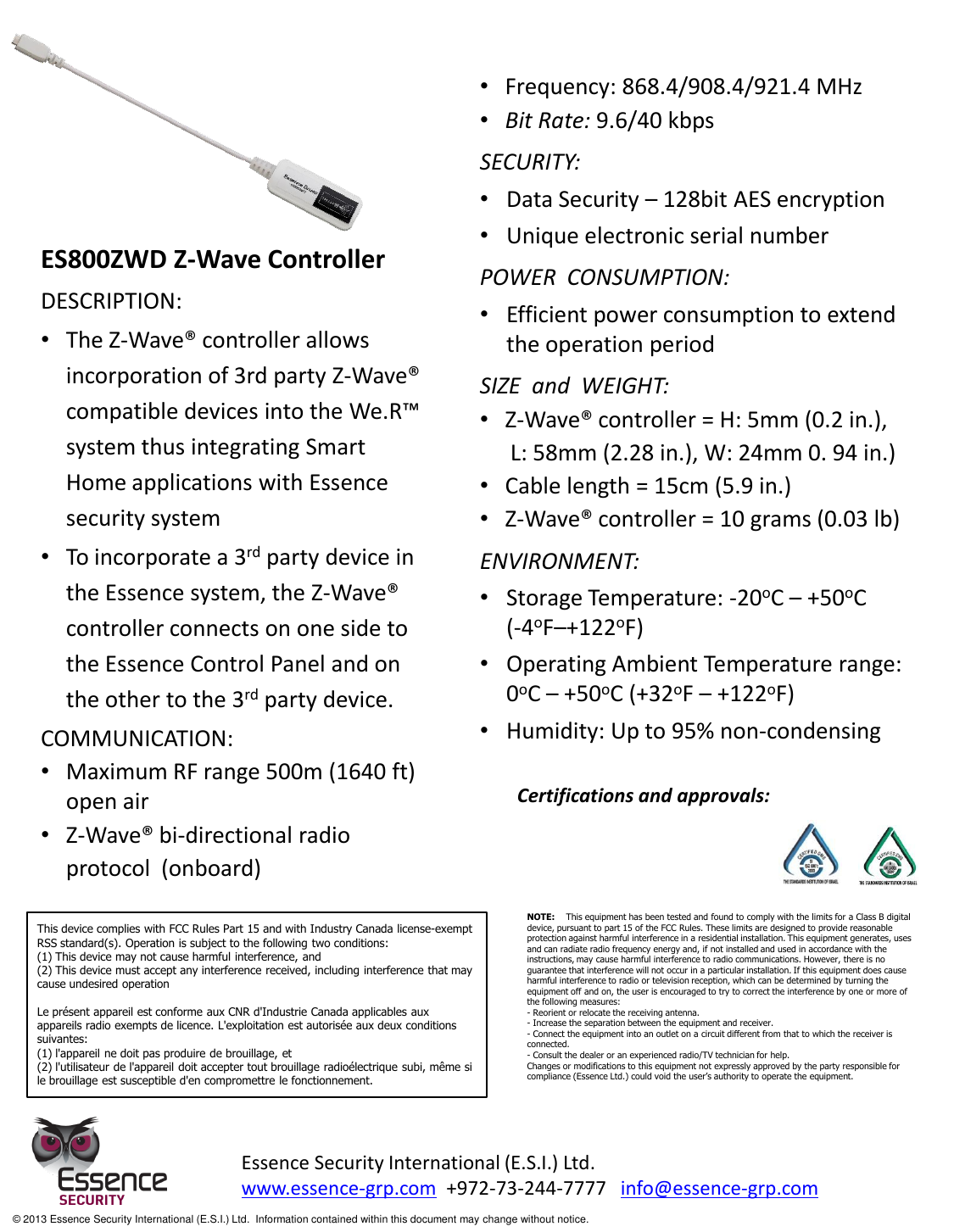    ES800ZWD Z-Wave Controller DESCRIPTION: •The Z-Wave® controller allows incorporation of 3rd party Z-Wave® compatible devices into the We.R™ system thus integrating Smart Home applications with Essence security system   •To incorporate a 3rd party device in the Essence system, the Z-Wave® controller connects on one side to the Essence Control Panel and on the other to the 3rd party device. COMMUNICATION: •Maximum RF range 500m (1640 ft) open air •Z-Wave® bi-directional radio   protocol  (onboard)   Essence Security International (E.S.I.) Ltd. www.essence-grp.com  +972-73-244-7777   info@essence-grp.com   © 2013 Essence Security International (E.S.I.) Ltd.  Information contained within this document may change without notice. Certifications and approvals: This device complies with FCC Rules Part 15 and with Industry Canada license-exempt RSS standard(s). Operation is subject to the following two conditions: (1) This device may not cause harmful interference, and (2) This device must accept any interference received, including interference that may cause undesired operation  Le présent appareil est conforme aux CNR d&apos;Industrie Canada applicables aux appareils radio exempts de licence. L&apos;exploitation est autorisée aux deux conditions suivantes: (1) l&apos;appareil ne doit pas produire de brouillage, et (2) l&apos;utilisateur de l&apos;appareil doit accepter tout brouillage radioélectrique subi, même si le brouillage est susceptible d&apos;en compromettre le fonctionnement. NOTE:    This equipment has been tested and found to comply with the limits for a Class B digital device, pursuant to part 15 of the FCC Rules. These limits are designed to provide reasonable protection against harmful interference in a residential installation. This equipment generates, uses and can radiate radio frequency energy and, if not installed and used in accordance with the instructions, may cause harmful interference to radio communications. However, there is no guarantee that interference will not occur in a particular installation. If this equipment does cause harmful interference to radio or television reception, which can be determined by turning the equipment off and on, the user is encouraged to try to correct the interference by one or more of the following measures:  - Reorient or relocate the receiving antenna. - Increase the separation between the equipment and receiver. - Connect the equipment into an outlet on a circuit different from that to which the receiver is connected. - Consult the dealer or an experienced radio/TV technician for help. Changes or modifications to this equipment not expressly approved by the party responsible for compliance (Essence Ltd.) could void the user’s authority to operate the equipment. •Frequency: 868.4/908.4/921.4 MHz •Bit Rate: 9.6/40 kbps SECURITY: •Data Security – 128bit AES encryption •Unique electronic serial number POWER  CONSUMPTION: •Efficient power consumption to extend the operation period SIZE  and  WEIGHT:  •Z-Wave® controller = H: 5mm (0.2 in.),    L: 58mm (2.28 in.), W: 24mm 0. 94 in.) •Cable length = 15cm (5.9 in.) •Z-Wave® controller = 10 grams (0.03 lb) ENVIRONMENT: •Storage Temperature: -20oC – +50oC                          (-4oF–+122oF) •Operating Ambient Temperature range:                    0oC – +50oC (+32oF – +122oF) •Humidity: Up to 95% non-condensing 