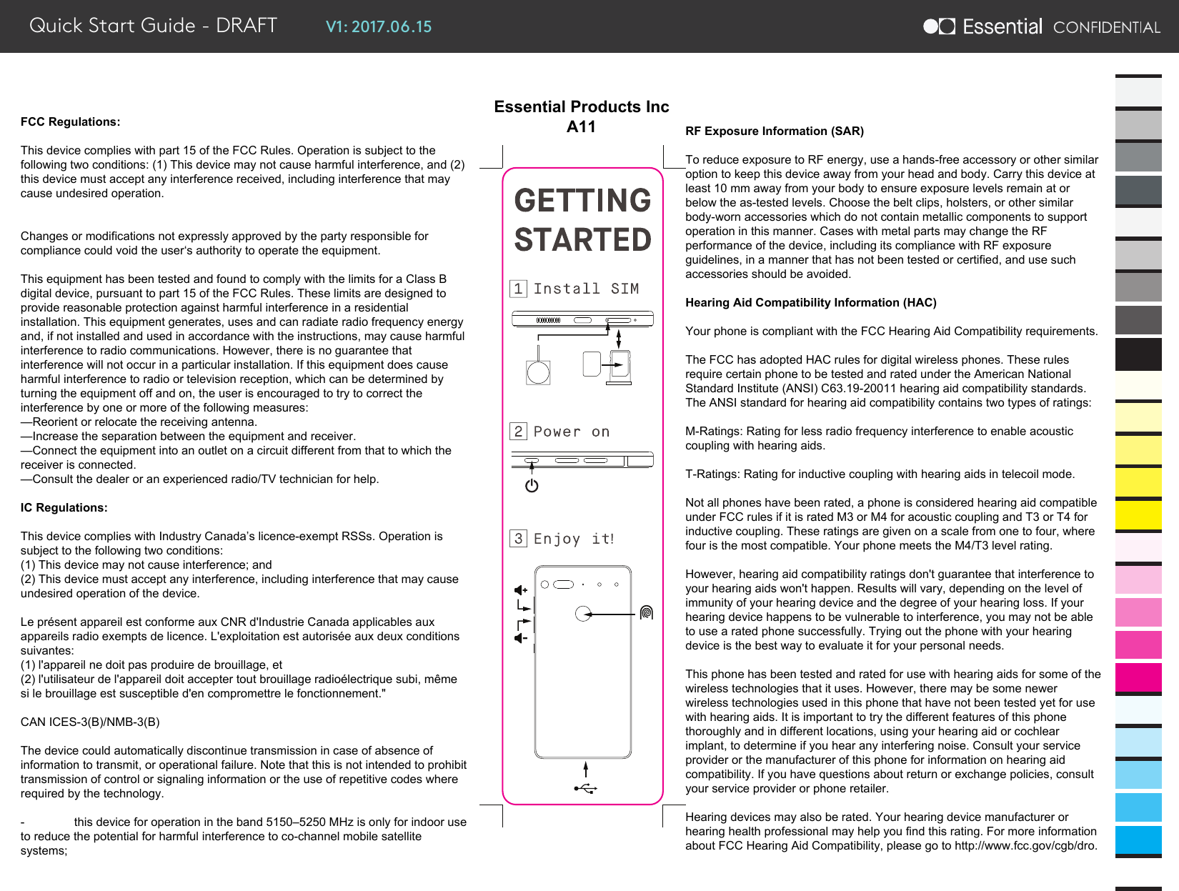 V1: 2017.06.15Quick Start Guide - DRAFTFCC Regulations:This device complies with part 15 of the FCC Rules. Operation is subject to the following two conditions: (1) This device may not cause harmful interference, and (2) this device must accept any interference received, including interference that may cause undesired operation.Changes or modifications not expressly approved by the party responsible for compliance could void the user‘s authority to operate the equipment.This equipment has been tested and found to comply with the limits for a Class B digital device, pursuant to part 15 of the FCC Rules. These limits are designed to provide reasonable protection against harmful interference in a residential installation. This equipment generates, uses and can radiate radio frequency energy and, if not installed and used in accordance with the instructions, may cause harmful interference to radio communications. However, there is no guarantee that interference will not occur in a particular installation. If this equipment does cause harmful interference to radio or television reception, which can be determined by turning the equipment off and on, the user is encouraged to try to correct the interference by one or more of the following measures:—Reorient or relocate the receiving antenna.—Increase the separation between the equipment and receiver.—Connect the equipment into an outlet on a circuit different from that to which the receiver is connected.—Consult the dealer or an experienced radio/TV technician for help.IC Regulations:This device complies with Industry Canada’s licence-exempt RSSs. Operation is subject to the following two conditions:(1) This device may not cause interference; and(2) This device must accept any interference, including interference that may cause undesired operation of the device. Le présent appareil est conforme aux CNR d&apos;Industrie Canada applicables aux appareils radio exempts de licence. L&apos;exploitation est autorisée aux deux conditions suivantes: (1) l&apos;appareil ne doit pas produire de brouillage, et (2) l&apos;utilisateur de l&apos;appareil doit accepter tout brouillage radioélectrique subi, même si le brouillage est susceptible d&apos;en compromettre le fonctionnement.&quot;CAN ICES-3(B)/NMB-3(B)The device could automatically discontinue transmission in case of absence of information to transmit, or operational failure. Note that this is not intended to prohibit transmission of control or signaling information or the use of repetitive codes where required by the technology. -  this device for operation in the band 5150–5250 MHz is only for indoor use to reduce the potential for harmful interference to co-channel mobile satellite systems;RF Exposure Information (SAR)To reduce exposure to RF energy, use a hands-free accessory or other similar option to keep this device away from your head and body. Carry this device at least 10 mm away from your body to ensure exposure levels remain at or below the as-tested levels. Choose the belt clips, holsters, or other similar body-worn accessories which do not contain metallic components to support operation in this manner. Cases with metal parts may change the RF performance of the device, including its compliance with RF exposure guidelines, in a manner that has not been tested or certified, and use such accessories should be avoided.Hearing Aid Compatibility Information (HAC)Your phone is compliant with the FCC Hearing Aid Compatibility requirements. The FCC has adopted HAC rules for digital wireless phones. These rules require certain phone to be tested and rated under the American National Standard Institute (ANSI) C63.19-20011 hearing aid compatibility standards. The ANSI standard for hearing aid compatibility contains two types of ratings:M-Ratings: Rating for less radio frequency interference to enable acoustic coupling with hearing aids.T-Ratings: Rating for inductive coupling with hearing aids in telecoil mode.Not all phones have been rated, a phone is considered hearing aid compatible under FCC rules if it is rated M3 or M4 for acoustic coupling and T3 or T4 for inductive coupling. These ratings are given on a scale from one to four, where four is the most compatible. Your phone meets the M4/T3 level rating. However, hearing aid compatibility ratings don&apos;t guarantee that interference to your hearing aids won&apos;t happen. Results will vary, depending on the level of immunity of your hearing device and the degree of your hearing loss. If your hearing device happens to be vulnerable to interference, you may not be able to use a rated phone successfully. Trying out the phone with your hearing device is the best way to evaluate it for your personal needs.This phone has been tested and rated for use with hearing aids for some of the wireless technologies that it uses. However, there may be some newer wireless technologies used in this phone that have not been tested yet for use with hearing aids. It is important to try the different features of this phone thoroughly and in different locations, using your hearing aid or cochlear implant, to determine if you hear any interfering noise. Consult your service provider or the manufacturer of this phone for information on hearing aid compatibility. If you have questions about return or exchange policies, consult your service provider or phone retailer.Hearing devices may also be rated. Your hearing device manufacturer or hearing health professional may help you find this rating. For more information about FCC Hearing Aid Compatibility, please go to http://www.fcc.gov/cgb/dro.Essential Products IncA11