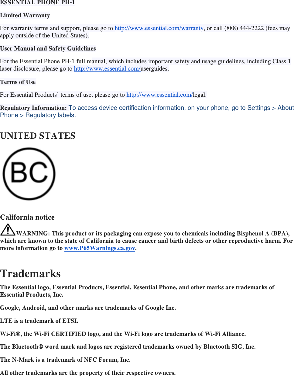 ESSENTIAL PHONE PH-1 Limited Warranty For warranty terms and support, please go to http://www.essential.com/warranty, or call (888) 444-2222 (fees may apply outside of the United States). User Manual and Safety Guidelines For the Essential Phone PH-1 full manual, which includes important safety and usage guidelines, including Class 1 laser disclosure, please go to http://www.essential.com/userguides. Terms of Use For Essential Products’ terms of use, please go to http://www.essential.com/legal. Regulatory Information: To access device certification information, on your phone, go to Settings &gt; About Phone &gt; Regulatory labels. UNITED STATES  California notice WARNING: This product or its packaging can expose you to chemicals including Bisphenol A (BPA), which are known to the state of California to cause cancer and birth defects or other reproductive harm. For more information go to www.P65Warnings.ca.gov.  Trademarks The Essential logo, Essential Products, Essential, Essential Phone, and other marks are trademarks of Essential Products, Inc. Google, Android, and other marks are trademarks of Google Inc. LTE is a trademark of ETSI. Wi-Fi®, the Wi-Fi CERTIFIED logo, and the Wi-Fi logo are trademarks of Wi-Fi Alliance. The Bluetooth® word mark and logos are registered trademarks owned by Bluetooth SIG, Inc. The N-Mark is a trademark of NFC Forum, Inc. All other trademarks are the property of their respective owners.    