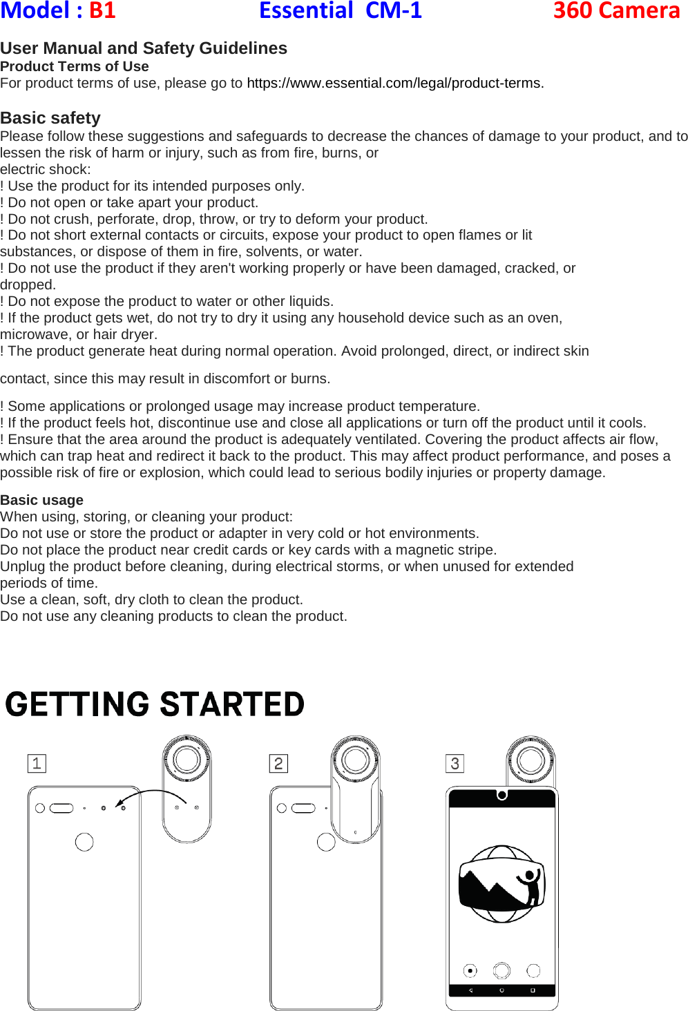 Model : B1           Essential  CM-1                360 Camera  User Manual and Safety Guidelines Product Terms of Use For product terms of use, please go to https://www.essential.com/legal/product-terms.  Basic safety Please follow these suggestions and safeguards to decrease the chances of damage to your product, and to lessen the risk of harm or injury, such as from fire, burns, or electric shock: ! Use the product for its intended purposes only. ! Do not open or take apart your product. ! Do not crush, perforate, drop, throw, or try to deform your product. ! Do not short external contacts or circuits, expose your product to open flames or lit substances, or dispose of them in fire, solvents, or water. ! Do not use the product if they aren&apos;t working properly or have been damaged, cracked, or dropped. ! Do not expose the product to water or other liquids. ! If the product gets wet, do not try to dry it using any household device such as an oven, microwave, or hair dryer. ! The product generate heat during normal operation. Avoid prolonged, direct, or indirect skin contact, since this may result in discomfort or burns. ! Some applications or prolonged usage may increase product temperature. ! If the product feels hot, discontinue use and close all applications or turn off the product until it cools. ! Ensure that the area around the product is adequately ventilated. Covering the product affects air flow, which can trap heat and redirect it back to the product. This may affect product performance, and poses a possible risk of fire or explosion, which could lead to serious bodily injuries or property damage. Basic usage When using, storing, or cleaning your product: Do not use or store the product or adapter in very cold or hot environments. Do not place the product near credit cards or key cards with a magnetic stripe. Unplug the product before cleaning, during electrical storms, or when unused for extended periods of time. Use a clean, soft, dry cloth to clean the product. Do not use any cleaning products to clean the product.     