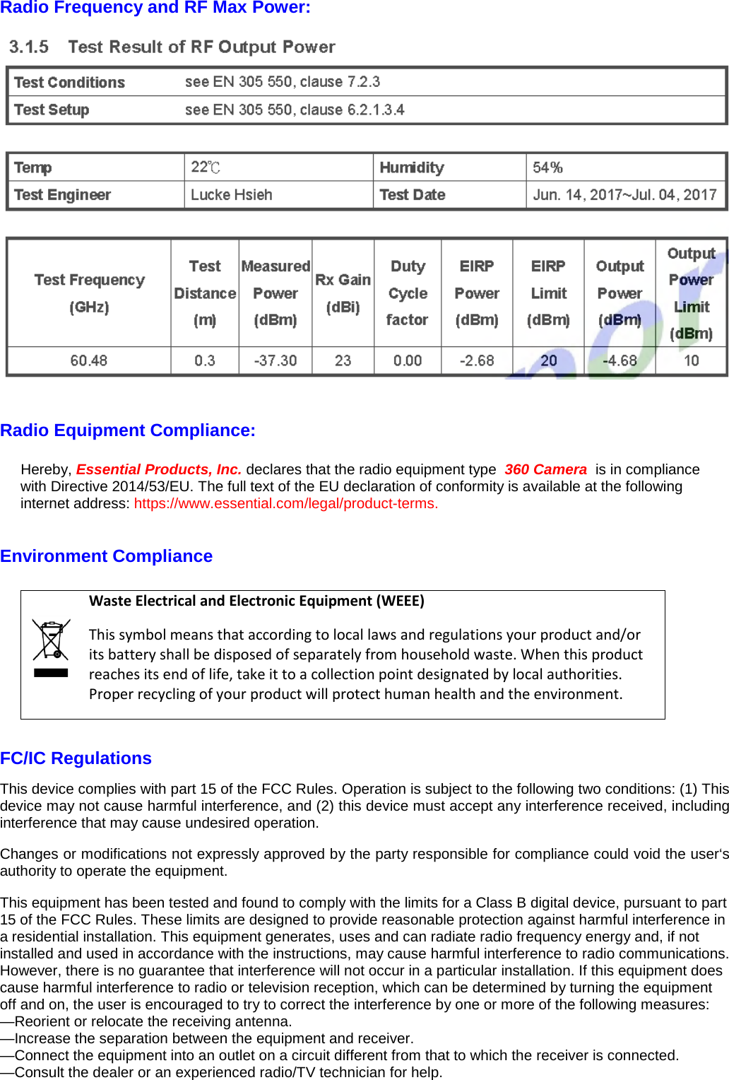 Radio Frequency and RF Max Power:     Radio Equipment Compliance:  Hereby, Essential Products, Inc. declares that the radio equipment type  360 Camera  is in compliance with Directive 2014/53/EU. The full text of the EU declaration of conformity is available at the following internet address: https://www.essential.com/legal/product-terms.  Environment Compliance   Waste Electrical and Electronic Equipment (WEEE) This symbol means that according to local laws and regulations your product and/or its battery shall be disposed of separately from household waste. When this product reaches its end of life, take it to a collection point designated by local authorities. Proper recycling of your product will protect human health and the environment.  FC/IC Regulations This device complies with part 15 of the FCC Rules. Operation is subject to the following two conditions: (1) This device may not cause harmful interference, and (2) this device must accept any interference received, including interference that may cause undesired operation. Changes or modifications not expressly approved by the party responsible for compliance could void the user‘s authority to operate the equipment. This equipment has been tested and found to comply with the limits for a Class B digital device, pursuant to part 15 of the FCC Rules. These limits are designed to provide reasonable protection against harmful interference in a residential installation. This equipment generates, uses and can radiate radio frequency energy and, if not installed and used in accordance with the instructions, may cause harmful interference to radio communications. However, there is no guarantee that interference will not occur in a particular installation. If this equipment does cause harmful interference to radio or television reception, which can be determined by turning the equipment off and on, the user is encouraged to try to correct the interference by one or more of the following measures: —Reorient or relocate the receiving antenna. —Increase the separation between the equipment and receiver. —Connect the equipment into an outlet on a circuit different from that to which the receiver is connected. —Consult the dealer or an experienced radio/TV technician for help. 